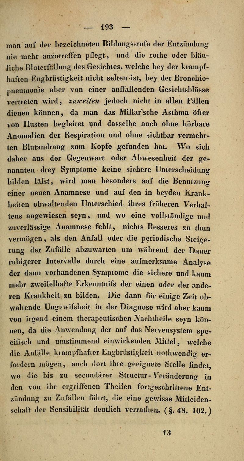 man auf der bezeichneten Bildungsstufe der Entzündung nie mehr anzutrellen pflegt, und die rothe oder bläu- liche ßluterfüllung des Gesichtes, welche bey der krampf- haften Engbrüstigkeit nicht selten ist, bey der Bronchio- pneumonie aber von einer auffallenden Gesichtsblässe vertreten wird, •zuweilen jedoch nicht in allen Fällen dienen können, da man das Millar'sche Asthma öfter von Husten begleitet und dasselbe auch ohne hörbare Anomalien der Respiration und ohne sichtbar vermehr- ten Blutandrang zum Kopfe gefunden hat. Wo sich daher aus der Gegenwart oder Abwesenheit der ge- nannten drey Symptome keine sichere Unterscheidung bilden läfst, wird man besonders auf die Benutzung einer neuen Anamnese und auf den in beyden Krank- heiten obwaltenden Unterschied ihres früheren Verhal- tens angewiesen seyn, und wo eine vollständige und zuverlässige Anamnese fehlt, nichts Besseres zu thun vermögen, als den Anfall oder die periodische Steige- rung der Zufälle abzuwarten um während der Dauer ruhigerer Intervalle durch eine aufmerksame Analyse der dann vorhandenen Symptome die sichere und kaum mehr zweifelhafte Erkenntnifs der einen oder der ande- ren Krankheit zu bilden. Die dann für einige Zeit ob- waltende Ungswifsheit in der Diagnose wird aber kaum von irgend einem therapeutischen Nachtheile seyn kön- nen, da die Anwendung der auf das Nervensystem spe- cifisch und umstimmend einwirkenden Mittel, welche die Anfälle krampfhafter Engbrüstigkeit nothwendig er- fordern mögen, auch dort ihre geeignete Stelle findet, wo die bis zu secundärer Structur-Veränderung in den von ihr ergriffenen Theilen fortgeschrittene Ent- zündung zu Zufällen führt, die eine gewisse Mitleiden- schaft der Sensibilität deutlich verrathen. (§. 48. 102.) 13