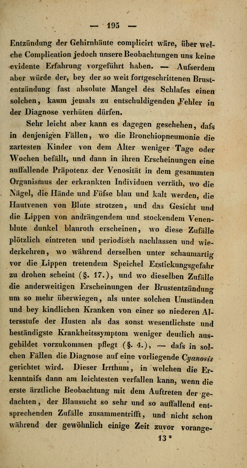 Entzündung der Gehirnhäute complicirt wäre, über wel- che Complication jedoch unsere Beobachtungen uns keine evidente Erfahrung vorgeführt haben. — Aufserdem aber würde der, bey der so weit fortgeschrittenen Brust- entzündung fast absolute Mangel des Schlafes einen solchen, kaum jemals zu entschuldigenden JPehler in der Diagnose verhüten dürfen. Sehr leicht aber kann es dagegen geschehen, dafs in denjenigen Fällen, wo die Bronchiopneumonie die zartesten Kinder von dem Alter weniger Tage oder Wochen befällt, und dann in ihren Erscheinungen eine auffallende Präpotenz der Venosität in dem gesammten Organismus der erkrankten Individuen verräth, wo die Nägel, die Hände und Füfse blau und kalt werden, die Hautvenen von Blute strotzen, und das Gesicht und die Lippen von andrängendem und stockendem Venen- blute dunkel blauroth erscheinen, wo diese Zufälle plötzlich eintreten und periodisch nachlassen und wie- derkehren, wo während derselben unter schaumartig vor die Lippen tretendem Speichel Erstickungsgefahr zu drohen scheint (§. 17.), und wo dieselben Zufälle die anderweitigen Erscheinungen der Brustentzündung um so mehr überwiegen, als unter solchen Umständen und bey kindlichen Kranken von einer so niederen Al- tersstufe der Husten als das sonst wesentlichste und beständigste Krankheitssymptom weniger deutlich aus- gebildet vorzukommen pflegt (§.4.), ~ dafs in sol- chen Fällen die Diagnose auf eine vorliegende Cyanosis gerichtet wird. Dieser Irrthum, in welchen die Er- kenntnifs dann am leichtesten verfallen kann, wenn die erste ärztliche Beobachtung mit dem Auftreten der ge- dachten , der Blausucht so sehr und so auffallend ent- sprechenden Zufälle zusammentrifft, und nicht schon während der gewöhnlich einige Zeit zuvor vorange- 13*