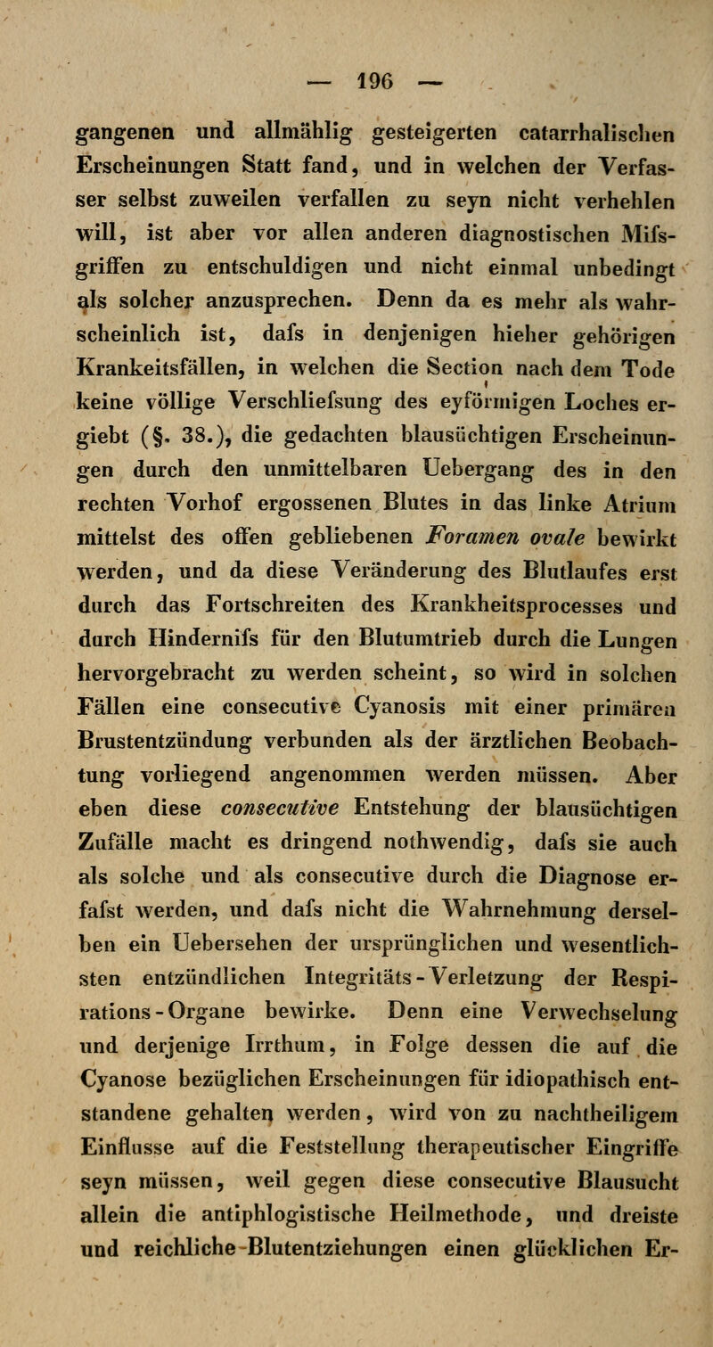 gangenen und allmählig gesteigerten catarrhalisclien Erscheinungen Statt fand, und in welchen der Verfas- ser selbst zuweilen verfallen zu seyn nicht verhehlen will, ist aber vor allen anderen diagnostischen Mifs- griflfen zu entschuldigen und nicht einmal unbedingt als solcher anzusprechen. Denn da es mehr als wahr- scheinlich ist, dafs in denjenigen hieher gehörigen Krankeitsfällen, in welchen die Section nach dem Tode keine völlige Verschliefsung des eyförmigen Loches er- giebt (§. 38.), die gedachten blausüchtigen Erscheinun- gen durch den unmittelbaren Uebergang des in den rechten Vorhof ergossenen Blutes in das linke Atrium mittelst des offen gebliebenen Foramen ovale bewirkt werden, und da diese Veränderung des Blutlaufes erst durch das Fortschreiten des Krankheitsprocesses und durch Hindernifs für den Blutumtrieb durch die Lungen hervorgebracht zu werden scheint, so wird in solchen Fällen eine consecutive Cyanosis mit einer primären Brustentzündung verbunden als der ärztlichen Beobach- tung vorliegend angenommen werden müssen. Aber eben diese consecutive Entstehung der blausüchtigen Zufälle macht es dringend nothwendig, dafs sie auch als solche und als consecutive durch die Diagnose er- fafst werden, und dafs nicht die Wahrnehmung dersel- ben ein Uebersehen der ursprünglichen und wesentlich- sten entzündlichen Integritäts - Verletzung der Respi- rations - Organe bewirke. Denn eine Verwechselung und derjenige Irrthum, in Folge dessen die auf die Cyanose bezüglichen Erscheinungen für idiopathisch ent- standene gehalten werden, wird von zu nachtheiligem Einflüsse auf die Feststellung therapeutischer Eingriflfe seyn müssen, weil gegen diese consecutive Blausucht allein die antiphlogistische Heilmethode, und dreiste und reichliche-Blutentziehungen einen glücklichen Er-