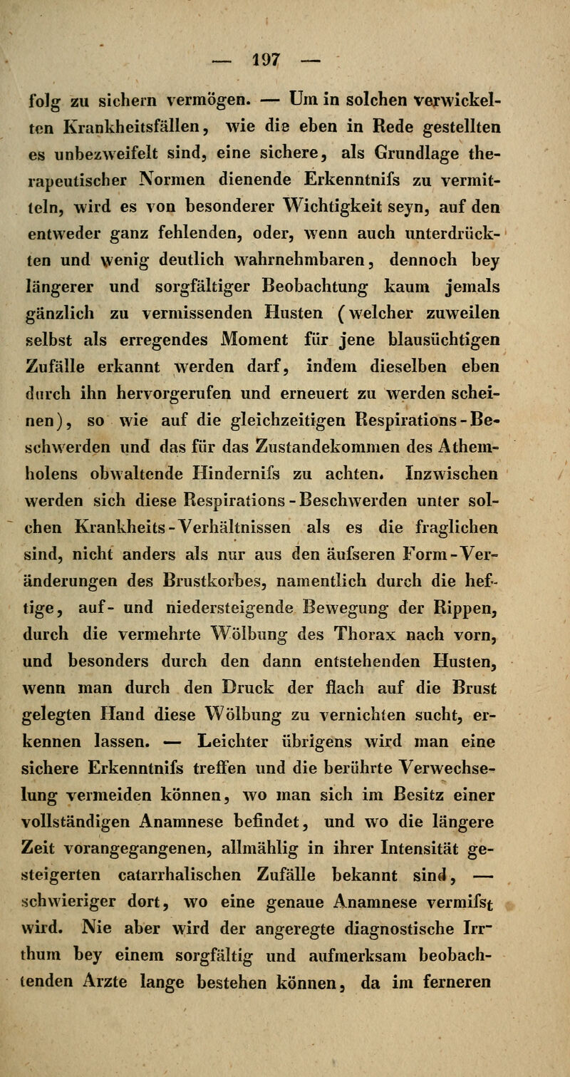 folg zu sichern vermögen. — Um in solchen verwickel- ten Krankheitsfällen, wie die ehen in Rede gestellten es unbezweifelt sind, eine sichere, als Grundlage the- rapeutischer Normen dienende Erkenntnifs zu vermit- teln, wird es von besonderer Wichtigkeit seyn, auf den entweder ganz fehlenden, oder, Avenn auch unterdrück- ten und vvenig deutlich wahrnehmbaren, dennoch bey längerer und sorgfältiger Beobachtung kaum jemals gänzlich zu vermissenden Husten (welcher zuweilen selbst als erregendes Moment für jene blausüchtigen Zufälle erkannt werden darf, indem dieselben eben durch ihn hervorgerufen und erneuert zu werden schei- nen), so wie auf die gleichzeitigen Respirations - Be- schwerden und das für das Zustandekommen des Athem- holens obwaltende Hindernifs zu achten. Inzwischen werden sich diese Respirations - Beschwerden unter sol- chen Krankheits-Verhältnissen als es die fraglichen sind, nicht anders als nur aus den äufseren Form-Ver- änderungen des Brustkorbes, namentlich durch die hef- tige, auf- und niedersteigende Bewegung der Rippen, durch die vermehrte Wölbung des Thorax nach vorn, und besonders durch den dann entstehenden Husten, wenn man durch den Druck der flach auf die Brust gelegten Hand diese Wölbung zu vernichten sucht, er- kennen lassen. — Leichter übrigens wird man eine sichere Erkenntnifs treffen und die berührte Verwechse- lung vermeiden können, wo man sich im Besitz einer vollständigen Anamnese befindet, und wo die längere Zeit vorangegangenen, allmählig in ihrer Intensität ge- steigerten catarrhalischen Zufälle bekannt sind, — schwieriger dort, wo eine genaue Anamnese vermifst wird. Nie aber wird der angeregte diagnostische Irr- thum bey einem sorgfältig und aufmerksam beobach- tenden Arzte lange bestehen können, da im ferneren