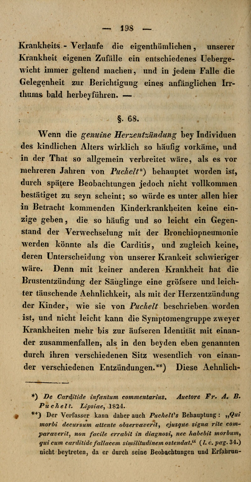 Krankheits-Verlaufe die eigenthümlichen, unserer Krankheit eigenen Zufälle ein entschiedenes üeberge- wicht immer geltend machen, und in jedem Falle die Gelegenheit zur Berichtigung eines anfänglichen Irr- thunis. bald herbeiführen. — §. 68. Wenn die genuine Herzentzündung bey Individuen des kindlichen Alters wirklich so häufig vorkäme, und in der That so allgemein verbreitet wäre, als es vor mehreren Jahren von Puchelt*) behauptet worden ist, durch spätere Beobachtungen jedoch nicht vollkommen bestätiget zu seyn scheint; so würde es unter allen hier in Betracht kommenden Kinderkrankheiten keine ein- zige geben, die so häufig und so leicht ein Gegen- stand der Verwechselung mit der Bronchiopneumonie werden könnte als die Carditis, und zugleich keine, deren Unterscheidung von unserer Kränkelt schwieriger wäre. Denn mit keiner anderen Krankheit hat die Brustentzündung der Säuglinge eine gröfsere und leich- ter täuschende Aehnlichkeit, als mit der Herzentzündung der Kinder, wie sie von Puchelt beschrieben worden ist, und nicht leicht kann die Symptomengruppe zweyer Krankheiten mehr bis zur äufseren Identität mit einan- der zusammenfallen, als in den beyden eben genannten durch ihren verschiedenen Sitz wesentlich von einan- der verschiedenen Entzündungen.**) Diese Aehnlich- *) De Cardulde infantum commentarius^ Auetore Fr. A, B. Puchelt. Lipsiae, 1824. **) Der Verfasser kann daher auch PuchelVs BehauptuDg: „<?m» morhi decursum attente observaverity ejusgue signa rite com,' paraveritj non facile errabit in diagnosi, nee habebit viorbum, gut cum carditide fallacem similitudinem osteudat,''^ ( /. c. pag. 34.) nicht bey treten, da er durch seine Beobachtungen und Erfahrua-