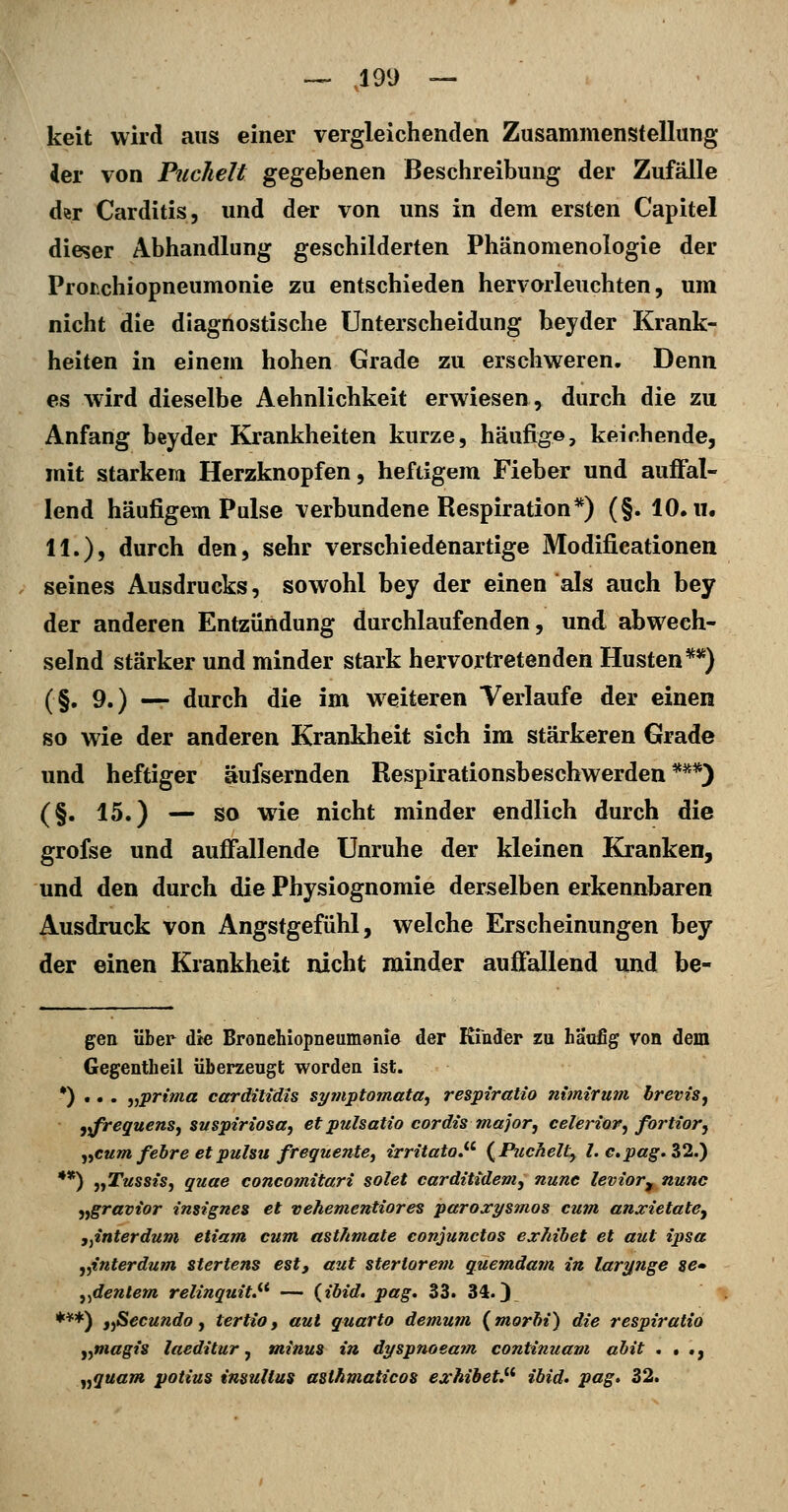 keit wird aus einer vergleichenden Zusammenstellung ier von Puchelt gegebenen Beschreibung der Zufälle der Carditis, und der von uns in dem ersten Capitel dieser Abhandlung geschilderten Phänomenologie der Proi\chiopneumonie zu entschieden hervorleuchten, um nicht die diagnostische Unterscheidung beyder Krank- heiten in einem hohen Grade zu erschweren. Denn es wird dieselbe Aehnlichkeit erwiesen, durch die zu Anfang beyder Krankheiten kurze, häufig©, keichende, mit starkem Herzknopfen, heftigem Fieber und auffal- lend häufigem Pulse verbundene Respiration*) (§. 10. ii. 11.), durch den, sehr verschiedenartige Modifieationen seines Ausdrucks, sowohl bey der einen als auch bey der anderen Entzündung durchlaufenden, und abwech- selnd stärker und minder stark hervortretenden Husten**) (§. 9.) — durch die im weiteren Verlaufe der einen so wie der anderen Krankheit sich im stärkeren Grade und heftiger äufsernden Respirationsbeschwerden *^*) (§. 15.) — so wie nicht minder endlich durch die grofse und auffallende Unruhe der kleinen Kranken, und den durch die Physiognomie derselben erkennbaren Ausdruck von Angstgefühl, welche Erscheinungen bey der einen Krankheit nicht minder auffallend und he- gen über die Bronehiopneumenie der Ktnder zu häufig von dem Gegentheil überzeugt worden ist. •) .. . ^^■prima cctrdittdis symptomata, respiratio nimirum brevis, iifreguenSj suspiriosa, et pulsatio cordis major, celerior^ fortior, ^^eum fehre etpuhu frequente^ irritato^^ {Puchelt^ l. cpag-Z^.) **) ^yTussis^ quae concomitari solet cardtttdem, nunc levior^ nunc ^jgravior insignes et vehementiores paroxysmos cum anxietate^ j^interdum etiam cum ast/tmate conjunctos exJiihet et aut ipsa ,^interdum stertens est, aut steriarem quemdam in larynge se» j^dentem relinquit.^^ — {ibid. pag. 33. 34.) ***) i-ßccundo ^ tertio, aut quarto demum (morbi) die respiratio y^magis laeditur j minus in dyspnoeajn continuam ahit . . ., „quam potius insuUus asthmaticos exhibet,^^ ibid. pag. 32.