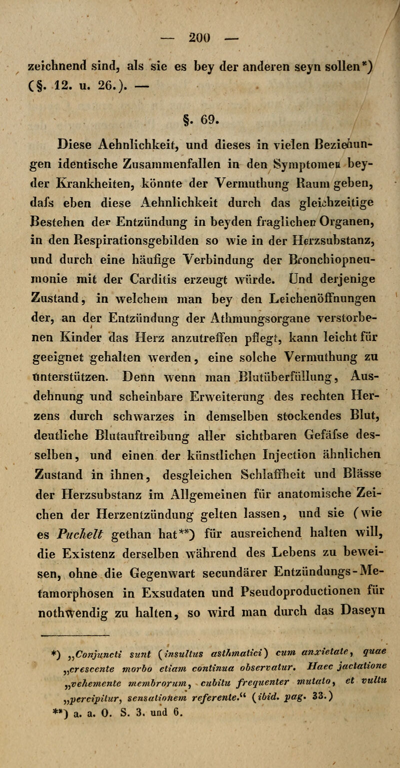 zeichnend sind, als sie es bey der anderen seyn sollen *) (§. 12. u. 26.). — §. 69. Diese Aehnlichkeit, und dieses in vielen ßezienun- gen identische Zusammenfallen in den Symptoraeu bey- der Krankheiten, könnte der Yermuthung Raum geben, dafs eben diese Aehnlichkeit durch das gleichzeitige Bestehen der Entzündung in beyden fraglichen Organen, in den Respirationsgebilden so wie in der Herzsubstanz, und durch eine häufige Verbindung der Bronchiopneu- monie mit der Carditis erzeugt würde. Und derjenige Zustand, in welchem man bey den Leichenöffnungen der, an der Entzündung der Athmungsorgane verstorbe- nen Kinder das Herz anzutreffen pflegt, kann leicht für geeignet gehalten werden, eine solche Vermuthung zu Unterstützen. Denn wenn man Blutüberfüllung, Aus- dehnung und scheinbare Erweiterung des rechten Her- zens durch schwarzes in demselben stockendes Blut, deutliche Blutauftreibung aller sichtbaren Gefäfse des- selben, und einen der künstlichen Injection ähnlichen Zustand in ihnen, desgleichen Schlaffheit und Blässe der Herzsubstanz im Allgemeinen für anatomische Zei- chen der Herzentzündung gelten lassen, und sie (wie es Fuchelt gethan hat**) für ausreichend halten will, die Existenz derselben während des Lebens zu bewei- sen, ohne die Gegenwart secundärer Entzündungs-Me- tamorphosen in Exsudaten und Pseudoproductionen für nothwendig zu halten, so wird man durch das Daseyn *) j^Conjuncti sunt {insultus astJnnatici) cum anxietate, quae j^crescente morbo etiam continua observatur, Haec jactatione ^^vehemente membrorum^ cubitu frequenter mutatOy et vultu „perci'päur^ sensalintiem referente.^^ {ibid* pag. 33.) **) a. a. 0. S. 3. und 6.