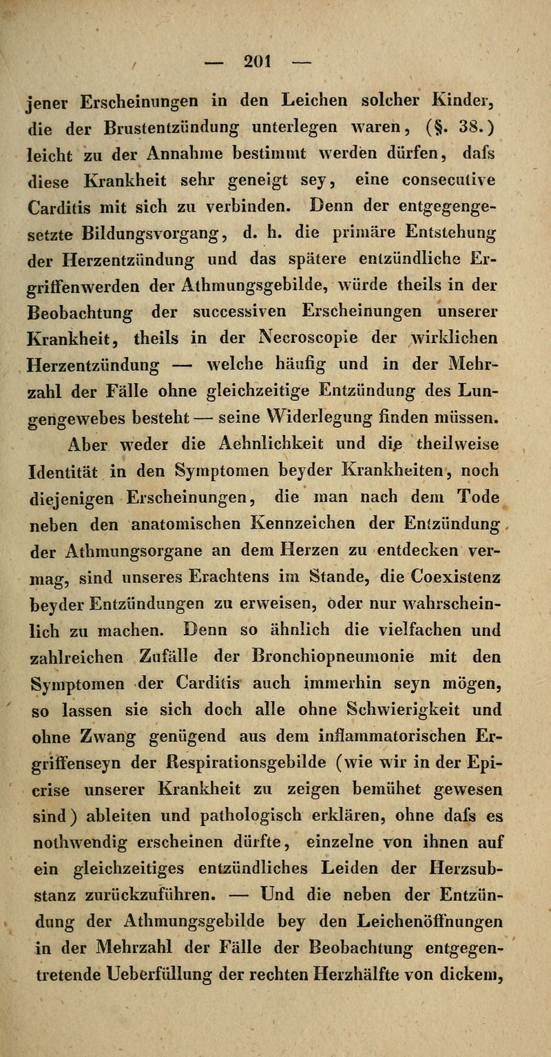 jener Erscheinungen in den Leichen solcher Kinder, die der Brustentzündung unterlegen Avaren, (§. 38.) leicht zu der Annahme bestimmt werdien dürfen, dafs diese Krankheit sehr geneigt sey, eine consecutive Carditis mit sich zu verbinden. Denn der entgegenge- setzte Bildungsvorgang, d. h. die primäre Entstehung der Herzentzündung und das spätere entzündliche Er- griffenwerden der Athmungsgebilde, würde theils in der Beobachtung der successiven Erscheinungen unserer Krankheit, theils in der Necroscopie der wirklichen Herzentzündung — welche häufig und in der Mehr- zahl der Fälle ohne gleichzeitige Entzündung des Lun- gengewebes besteht — seine Widerlegung finden müssen. Aber weder die Aehnlichkeit und dip theilweise Identität in den Symptomen beyder Krankheiten, noch diejenigen Erscheinungen, die man nach dem Tode neben den anatomischen Kennzeichen der Entzündung der Athmungsorgane an dem Herzen zu entdecken ver- mag, sind unseres Erachtens im Stande, die Coexistenz beyder Entzündungen zu erweisen, oder nur wahrschein- lich zu machen. Denn so ähnlich die vielfachen und zahlreichen Zufälle der Bronchiopneumonie mit den Symptomen der Carditis auch immerhin seyn mögen, so lassen sie sich doch alle ohne Schwierigkeit und ohne Zwang genügend aus dem inflammatorischen Er- griffenseyn der Respirationsgebilde (wie wir in der Epi- crise unserer Krankheit zu zeigen bemühet gewesen sind) ableiten und pathologisch erklären, ohne dafs es nothwendig erscheinen dürfte, einzelne von ihnen auf ein gleichzeitiges entzündliches Leiden der Herzsub- stanz zurückzuführen. — Und die neben der Entzün- dung der Athmungsgebilde bey den Leichenöffnungen in der Mehrzahl der Fälle der Beobachtung entgegen- tretende Ueberfüllung der rechten Herzhälfte von dickem,