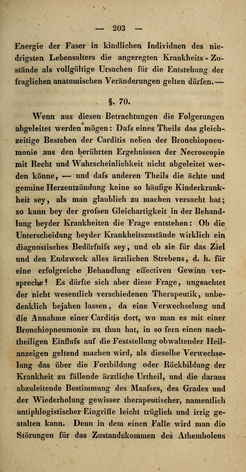 Energie der Faser in kindlichen Individuen des nie- drigsten Lebensalters die angeregten Krankheits - Zu- stände als vollgültige Ursachen für die Entstehung der fraglichen anatomischen Veränderungen gelten dürfen. — . §. 70. AVenn aus diesen Betrachtungen die Folgerungen abgeleitet werden mögen: Dafs eines Theils das gleich- zeitige Bestehen der Carditis neben der Bronchiopneu- monie aus den berührten Ergebnissen der Necroscopie mit Recht und Wahrscheinlichkeit nicht abgeleitet wer- den könne, —- und dafs anderen Theils die ächte und genuine Herzentzündung keine so häufige Kinderkrank- heit sey, als man glaublich zu machen versucht hat; so kann bey der grofsen Gleichartigkeit in der Behand- lung beyder Krankheiten die Frage entstehen: Ob die Unterscheidung beyder Krankheitszustände wirklich ein diagnostisches Bedürfnifs sey, und ob sie für das Ziel und den Endzweck alles ärztlichen Strebens, d. h. für eine erfolgreiche Behandlung effectiven Gewinn ver- sprechiB ? Es dürfte sich aber diese Frage, ungeachtet der nicht wesentlich verschiedenen Therapeutik, unbe- denklich bejahen lassen, da eine Verwechselung und die Annahme einer Carditis dort, w^o man es mit einer Bronchiopneumonie zu thun hat, in so fern einen nach- theiligen Einflufs auf die Feststellung obwaltender Heil- anzeigen geltend machen wird, als dieselbe Verwechse- lung das über die Fortbildung oder Rückbildung der Krankheit zu fällende ärztliche Unheil, und die daraus abzuleitende Bestimmung des Maafses, des Grades und der Wiederholung gewisser therapeutischer, namentlich antiphlogistischer Eingriffe leicht trüglich und irrig ge- stalten kann. Denn in dem einen Falle wird man die Störungen für das Zustandekojnmen des Athemholens