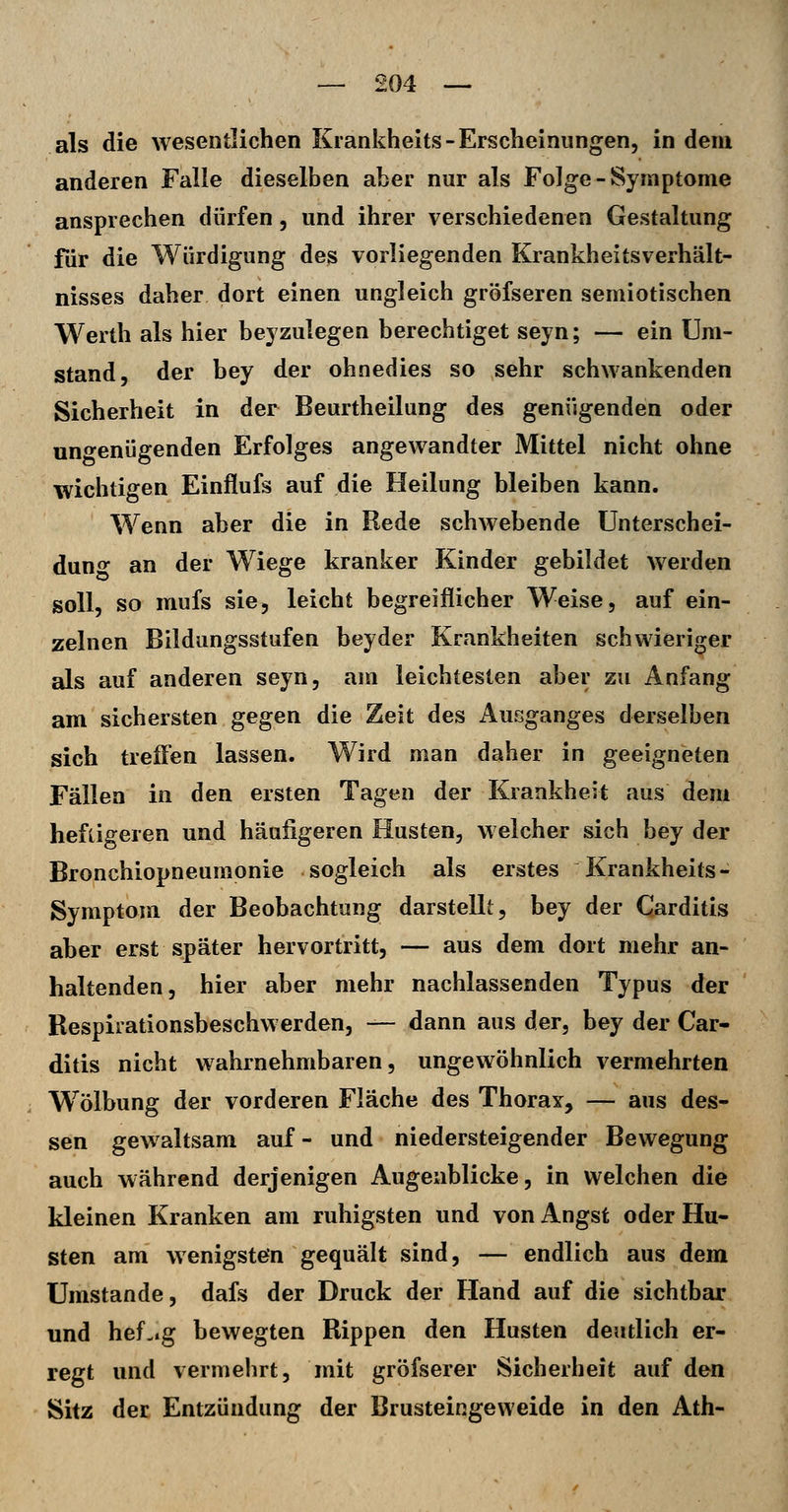 als die wesentlichen Krankheits-Erscheinungen, in dem anderen Falle dieselben aber nur als Folge-Symptome ansprechen dürfen, und ihrer verschiedenen Gestaltung für die Würdigung des vorliegenden Krankheitsverhält- nisses daher dort einen ungleich gröfseren semiotischen Werth als hier beizulegen berechtiget seyn; — ein Um- stand, der bey der ohnedies so sehr schwankenden Sicherheit in der Beurtheilung des genügenden oder ungenügenden Erfolges angewandter Mittel nicht ohne wichtigen Einflufs auf die Heilung bleiben kann. Wenn aber die in Rede schwebende ünterschei- duno an der Wiege kranker Kinder gebildet werden soll, so mufs sie, leicht begreiflicher Weise, auf ein- zelnen Bildungsstufen beyder Krankheiten schwieriger als auf anderen seyn, am leichtesten aber zu Anfang am sichersten gegen die Zeit des x\usganges derselben sich treffen lassen. Wird man daher in geeigneten Fällen in den ersten Tagen der Krankheit aus dem heftigeren und häufigeren Husten, welcher sich bey der Bronchiopneumonie sogleich als erstes Krankheits- Symptom der Beobachtung darstellt, bey der Carditis aber erst später hervortritt, — aus dem dort mehr an- haltenden, hier aber mehr nachlassenden Typus der Respirationsbeschwerden, — dann aus der, bey der Car- ditis nicht wahrnehmbaren 5 ungewöhnlich vermehrten Wölbung der vorderen Fläche des Thorax, — aus des- sen gewaltsam auf- und niedersteigender Bewegung auch während derjenigen Augenblicke, in welchen die kleinen Kranken am ruhigsten und von Angst oder Hu- sten am wenigstein gequält sind, — endlich aus dem Umstände, dafs der Druck der Hand auf die sichtbar und hef-.g bewegten Rippen den Husten deutlich er- regt und vermehrt, mit gröfserer Sicherheit auf den Sitz der Entzündung der Brusteingeweide in den Ath-
