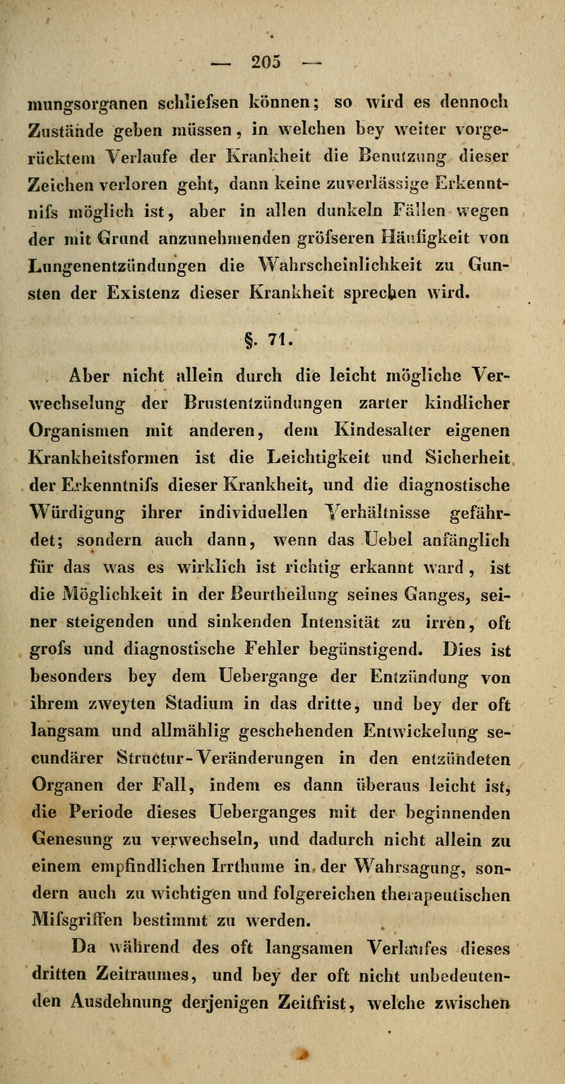 mungsorganen schliefsen können; so wird es dennoch Zustände geben müssen, in welchen bey weiter vorge- rücktem Yerlaufe der Krankheit die Benutzung dieser Zeichen verloren geht, dann keine zuverlässige Erkennt- nifs möglich ist, aber in allen dunkeln Fällen wegen der mit Grund anzunehmenden gröfseren Häiiligkeit von Lungenentzündungen die Wahrscheinlichkeit zu Gun- sten der Existenz dieser Krankheit sprechen wird. §. 71. Aber nicht allein durch die leicht mögliche Ver- wechselung der Brustentzündungen zarter kindlicher Organismen mit anderen, dem Kindesalter eigenen Krankheitsformen ist die Leichtigkeit und Sicherheit der Erkenntnifs dieser Krankheit, und die diagnostische Würdigung ihrer individuellen Verhältnisse gefähr- det; sondern auch dann, wenn das üebel anfänglich für das was es wirklich ist richtig erkannt ward , ist die Möglichkeit in der ßeurtheiiung seines Ganges, sei- ner steigenden und sinkenden Intensität zu irren, oft grofs und diagnostische Fehler begünstigend. Dies ist besonders bey dem üebergange der Entzündung von ihrem zweyten Stadium in das dritte, und bey der oft langsam und allmählig geschehenden Entwickehing se- cundärer Structur-Veränderungen in den entzündeten Organen der Fall, indem es dann überaus leicht ist, die Periode dieses Ueberganges mit der beginnenden Genesung zu verwechseln, und dadurch nicht allein zu einem empfindlichen Irrthume in-der Wahrsagung, son- dern auch zu wichtigen und folgereichen therapeutischen MifsgrifFen bestimmt zu werden. Da während des oft langsamen Verknsfes dieses dritten Zeitraumes, und bey der oft nicht unbedeuten- den Ausdehnung derjenigen Zeitfrist, welche zwischen