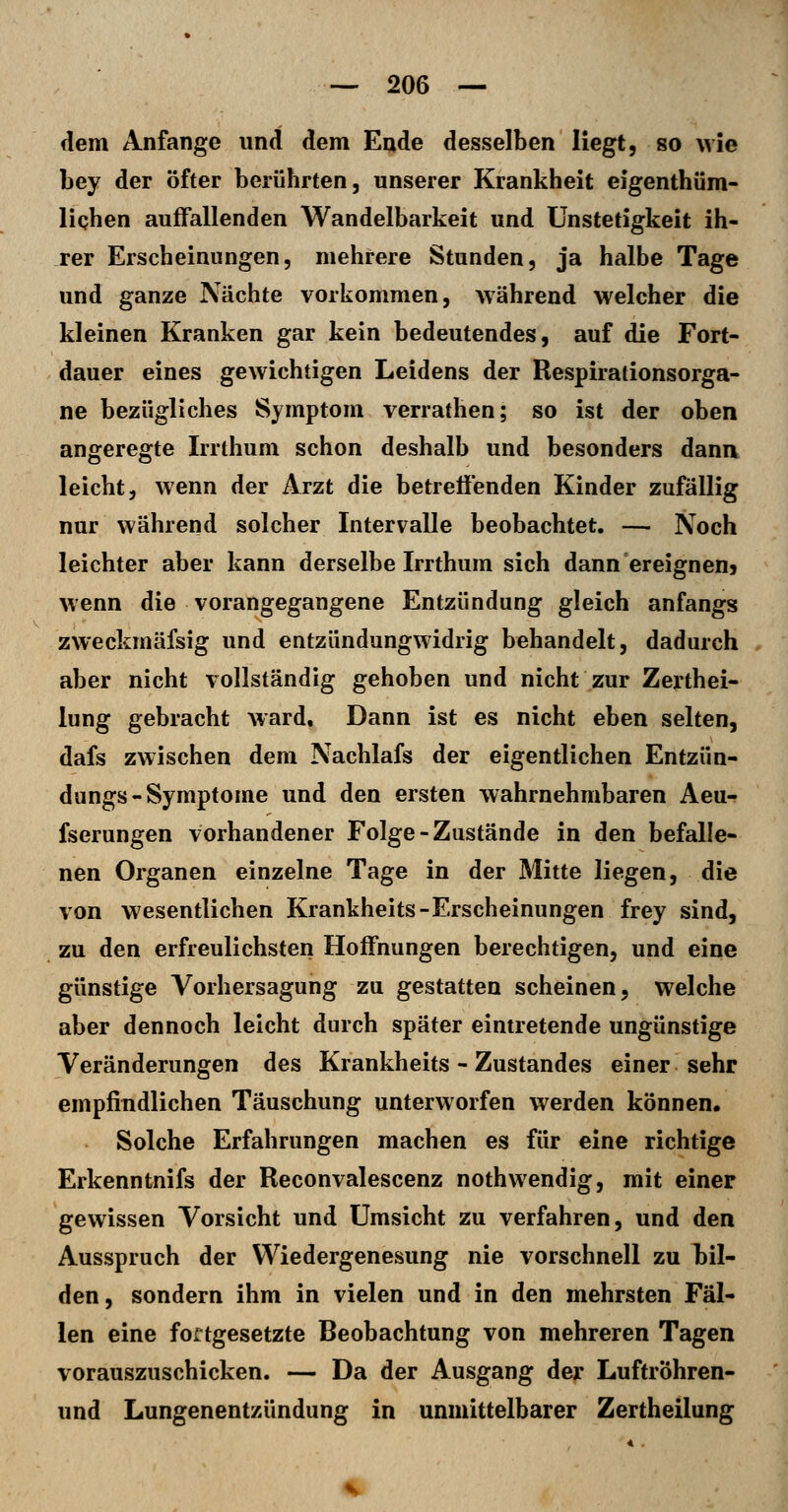 dem Anfange und dem Ende desselben liegt, so wie bey der öfter berührten, unserer Krankheit eigenthüm- lichen auffallenden Wandelbarkeit und ünstetigkeit ih- rer Erscheinungen, mehrere Stunden, ja halbe Tage und ganze Nächte vorkommen, während welcher die kleinen Kranken gar kein bedeutendes, auf die Fort- dauer eines gewichtigen Leidens der Respirationsorga- ne bezügliches Symptom verrathen; so ist der oben angeregte Irrthum schon deshalb und besonders dann leicht, wenn der Arzt die betreifenden Kinder zufällig nur während solcher Intervalle beobachtet. — Noch leichter aber kann derselbe Irrthum sich dannereigneuj wenn die vorangegangene Entzündung gleich anfangs zweckmäfsig und entzündungwidrig behandelt, dadurch aber nicht vollständig gehoben und nicht zur Zerthei- lung gebracht ward. Dann ist es nicht eben selten, dafs zwischen dem Nachlafs der eigentlichen Entzüa- dungs-Symptome und den ersten wahrnehmbaren Aeu^ fserungen vorhandener Folge-Zustände in den befalle- nen Organen einzelne Tage in der Mitte liegen, die von wesentlichen Krankheits-Erscheinungen frey sind, zu den erfreulichsten Hoffnungen berechtigen, und eine günstige Vorhersagung zu gestatten scheinen, welche aber dennoch leicht durch später eintretende ungünstige Veränderungen des Krankheits - Zustandes einer sehr empfiudlichen Täuschung unterworfen werden können. Solche Erfahrungen machen es für eine richtige Erkenntnifs der Reconvalescenz nothwendig, mit einer gewissen Vorsicht und Umsicht zu verfahren, und den Ausspruch der Wiedergenesung nie vorschnell zu l)il- den, sondern ihm in vielen und in den mehrsten Fäl- len eine fortgesetzte Beobachtung von mehreren Tagen vorauszuschicken. — Da der Ausgang der Luftröhren- und Lungenentzündung in unmittelbarer Zertheilung