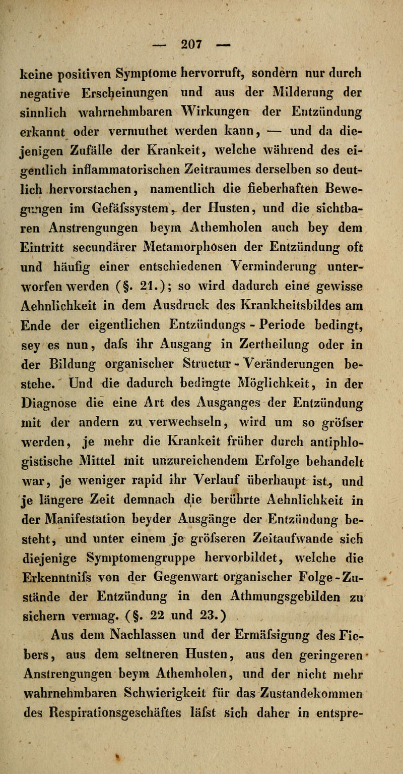 keine positiven Symptome hervorruft, sondern nur durch negative Erscheinungen und aus der Milderung der sinnlich wahrnehmharen Wirkungen der Entzündung erkannt oder vermuthet werden kann, — und da die- jenigen Zufälle der Kränkelt, welche während des ei- gentlich inflammatorischen Zeitraumes derselben so deut- lich hervorstachen, namentlich die fieberhaften Bewe- gimgen im Gefäfssystem, der Husten, und die sichtba- ren Anstrengungen beym Athemholen auch bey dem Eintritt secundärer Metamorphosen der Entzündung oft und häufig einer entschiedenen Verminderung unfer- w^orfen werden (§. 21.); so wird dadurch eine gewisse Aehnlichkeit in dem Ausdruck des Krankheitsbildes am Ende der eigentlichen Entzündungs - Periode bedingt, sey es nun, dafs ihr Ausgang in Zertheilung oder in der Bildung organischer Structur - Veränderungen be- stehe. Und die dadurch bedingte Möglichkeit, in der Diagnose die eine Art des Ausganges der Entzündung mit der andern zu verwechseln, wird um so gröfser werden, je mehr die Kränkelt früher durch antiphlo- gistische Mittel mit unzureichendem Erfolge behandelt war, je weniger rapid ihr Verlauf überhaupt ist., und je längere Zeit demnach die berührte Aehnlichkeit in der Manifestation beyder Ausgänge der Entzündung be- steht, und unter einem je gröfseren Zeitaufwande sich diejenige Symptomengruppe hervorbildet, welche die Erkenntnifs von der Gegenwart organischer Folge-Zu- stände der Entzündung in den Athmungsgebilden zu sichern vermag. (§. 22 und 23.) Aus dem Nachlassen und der Ermäfsigung des Fie- bers, aus dem seltneren Husten, aus den geringeren Anstrengungen beym Athemholen, und der nicht mehr wahrnehmbaren Schwierigkeit für das Zustandekommen des Respirationsgeschäftes läfst sich daher in entspre-