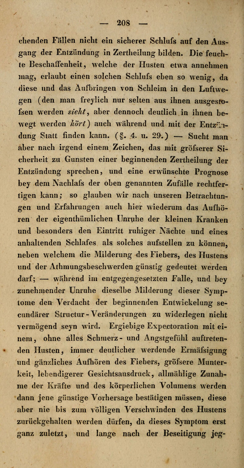 chenden Fällen nicht ein sicherer Schlufs auf den Aus- gang der Entzündung in Zertheilung bilden. Die feuch- te Beschalfenheit 5 welche der Husten etwa annehmen mag, erlaubt einen solchen Schlufs eben so wenig, da diese und das Aufbringen von Schleim in den Luftwe- gen (den man frejlich nur selten aus ihnen ausgestt)- fsen werden sieht^ aber dennoch deutlich in ihnen be- wegt werden h'ört) auch während und mit der Entz'li- dung Statt finden kann. (f. 4. u. 2^.) — Sucht man aber nach irgend einem Zeichen, das mit gröfserer Si- cherheit zu Gunsten einer beginnenden Zertheilung der Entzündung sprechen, und eine erwünschte Prognose bey dem Nachlafs der oben genannten Zufälle rechtfer- tigen kann; so glauben wir nach unseren Betrachtun- gen und Erfahrungen auch hier wiederum das Aufhö- ren der eigenthümlichen Unruhe der kleinen Kranken und besonders den Eintritt ruhiger Nächte und eines anhaltenden Schlafes als solches aufstellen zu können, neben welchem die Milderung des Fiebers, des Hustens und der Athmungsbeschwerden günstig gedeutet werden darf; — während im entgegengesetzten Falle, und bey zunehmender Unruhe dieselbe Milderung dieser Symp- tome den Verdacht der beginnenden Entwickelung se- cundärer Structur-Veränderungen zu widerlegen nicht vermögend seyn wird. Ergiebige Expejctoration mit ei- nem, ohne alles Schmerz- und Angstgefühl auftreten- den Husten, immer deutlicher werdende Ermäfsigung und gänzliches Aufhören des Fiebers, gröfsere Munter- keit, lebendigerer Gesichtsausdruck, allmähiige Zunah- me der Kräfte und des körperlichen Volumens werden dann jene günstige Vorhersage bestätigen müssen, diese aber nie bis zum völligen Verschwinden des Hustens zurückgehalten werden dürfen, da dieses Symptom erst ganz zuletzt, und lange nach der Beseitigung jeg-