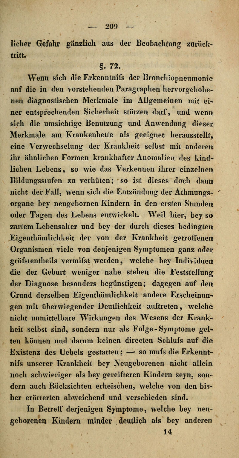 lieber Gefahr gänzlich aus der Beobachtung zuriick- üitt. §. n. Wenn sich die Erkenntnifs der Broncbiopneumonie auf die in den vorstehenden Paragraphen hervorgehobe- nen diagnostischen Merkmale im Allgemeinen mit ei- ner entsprechenden Sicherheit stützen darf, und wenn sich die umsichtige Benutzung und Anwendung dieser Merkmale am Krankenbette als geeignet herausstellt, eine Verwechselung der Krankheit selbst mit anderen ihr ähnlichen Formen krankhafter Anomalien des kind- lichen Lebens, so wie das Verkennen ihrer einzelnen Bildungsstufen zu verhüten; so ist dieses dorch dann nicht der Fall, wenn sich die Entzündung der Athmungs- organe bey neugebornen Kindern in den ersten Stunden oder Tagen des Lebens entwickelt. Weil hier, bey so zartem Lebensalter und bey der durch dieses bedingten Eigenthümlichkelt der von der Krankheit getroffenen Organismen viele von denjenigen Symptomen ganz oder gröfstentheils vermifst werden, welche bey Individuen die der Geburt weniger nahe stehen die Feststellung der Diagnose besonders begünstigen; dagegen aUf den Grund derselben Eigenthümlichkeit andere Erscheinun- gen mit überwiegender Deutlichkeit auftreten, welche nicht unmittelbare Wirkungen des Wesens der Krank- heit selbst sind, sondern nur als Folge - Symptome gel- ten können und darum keinen directen Schlufs auf die Existenz des Uebels gestatten; — so mufs die Erkennt- nifs unserer Krankheit bey Neugeborenen nicht allein noch schwieriger als bey gereifteren Kindern seyn, son- dern auch Rücksichten erheischen, welche von den bis- her erörterten abweichend und verschieden sind. In Betreff derjenigen Symptome, welche bey neu- geborenen Kindern minder deutlich als bey anderen 14