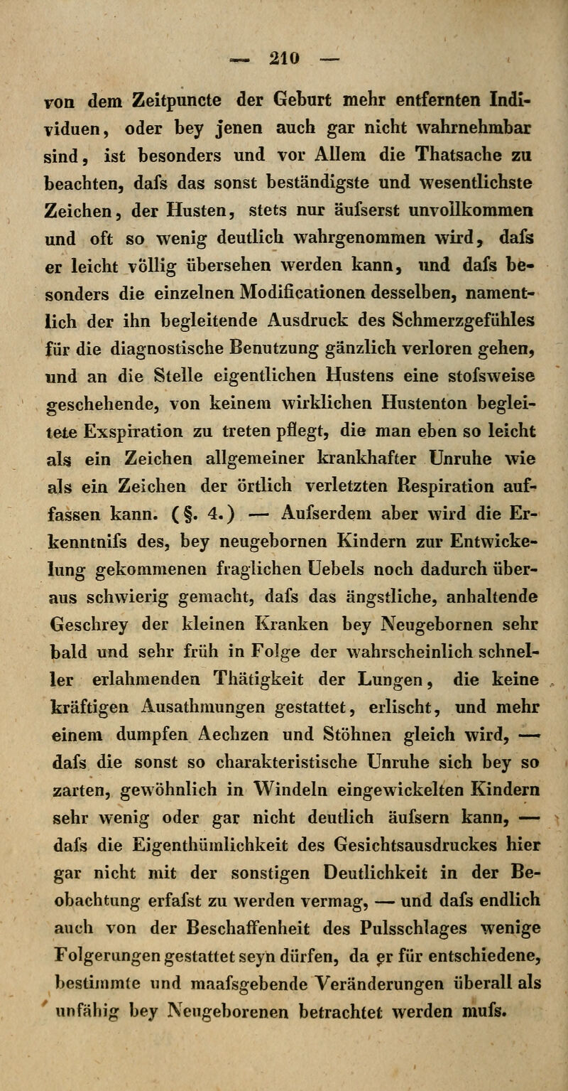 von dem Zeitpuncte der Geburt mehr entfernten Indi- viduen, oder bey jenen auch gar nicht wahrnehmbar sind, ist besonders und vor Allem die Thatsache zu beachten, dafs das sonst beständigste und wesentlichste Zeichen, der Husten, stets nur äufserst unvollkommen und oft so wenig deutlich wahrgenommen wird, dafs er leicht völlig übersehen werden kann, und dafs be- sonders die einzelnen Modificationen desselben, nament- lich der ihn begleitende Ausdruck des Schmerzgefühles für die diagnostische Benutzung gänzlich verloren gehen, und an die Stelle eigentlichen Hustens eine stofsweise geschehende, von keinem wirklichen Hustenton beglei- tete Exspiration zu treten pflegt, die man eben so leicht als ein Zeichen allgemeiner krankhafter Unruhe wie als ein Zeichen der örtlich verletzten Respiration auf- fassen kann. (§.4.) — Aufserdem aber wird die Er- kenntnifs des, bey neugebornen Kindern zur Entwicke- lung gekommenen fraglichen üebels noch dadurch über- aus schwierig gemacht, dafs das ängstliche, anhaltende Geschrey der kleinen Kranken bey Neugebornen sehr bald und sehr früh in Folge der wahrscheinlich schnel- ler erlahmenden Thätigkeit der Lungen, die keine kräftigen Ausathmungen gestattet, erlischt, und mehr einem dumpfen Aechzen und Stöhnen gleich wird, —' dafs die sonst so charakteristische Unruhe sich bey so zarten, gewöhnlich in Windeln eingewickelten Kindern sehr wenig oder gar nicht deutlich äufsern kann, — dafs die Eigenthümlichkeit des Gesichtsausdruckes hier gar nicht mit der sonstigen Deutlichkeit in der Be- obachtung erfafst zu werden vermag, — und dafs endlich auch von der Beschaffenheit des Pulsschlages wenige Folgerungen gestattet seyn dürfen, da ^r für entschiedene, bestimmte und maafsgebende Veränderungen überall als ' unfähig bey Neugeborenen betrachtet werden mufs.
