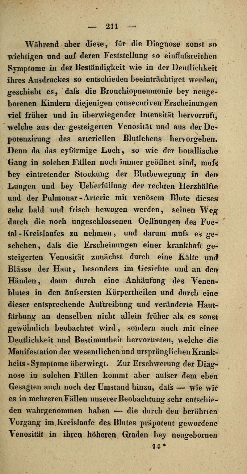 Während aber diese, für die Diagnose sonst so wichtigen und auf deren Feststellung so einflufsreichen Symptome in der Beständigkeit wie in der Deutlichkeit ihres Ausdruckes so entschieden beeinträchtiget werden, geschieht es, dafs die Bronchiopneumonie bey neuge- borenen Kindern diejenigen consecutiven Erscheinungen viel früher und in überwiegender Intensität hervorruft, welche aus der gesteigerten Venosität und aus derDe- potenzirung des arteriellen Blutlebens hervorgehen. Denn da das eyförmige Loch, so wie der botallische Gang in solchen Fällen noch immer geöffnet sind, mufs bey eintretender Stockung der Blutbewegung in den Lungen und bey UeberfüUung der rechten Herzhälfte und der Palmonar-Arterie mit venösem Blute dieses sehr bald und frisch bewogen werden, seinen Weg durch die noch ungeschlossenen OefFnungen des Foe- tal-Kreislaufes zu nehmen, und darum mufs es ge- schehen, dafs die Erscheinungen einer krankhaft ge- steigerten Venosität zunächst durch eine Kälte und Blässe der Haut, besonders im Gesichte und an den Händen, dann durch eine Anhäufung des Venen- blutes in den äufsersten Körpertheilen und durch eine dieser entsprechende Auftreibung und veränderte Haut- färbung an denselben nicht allein früher als es sonst gewöhnlich beobachtet wird, sondern auch mit einer Deutlichkeit und Bestimmtheit hervortreten, welche die Manifestation der wesentlichen und ursprünglichen Krank- heits-Symptome überwiegt. Zur Erschwerung der Diag- nose in solchen Fällen kommt aber aufser dem eben Gesagten auch noch der Umstand hinzu, dafs — wie wit es in mehreren Fällen unserer Beobachtung sehr entschie- den wahrgenommen haben — die durch den berührten Vorgang im Kreislaufe des Blutes präpotent gewordene Venosität in ihren höheren Graden bey neugebornen 14*