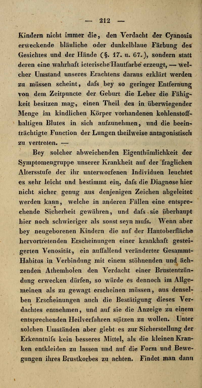 Kindern nicht Immet die, den Verdacht der Cyanosis erweckende bläuliche oder dunkelblaue Färbung des Gesichtes und der Hände (§. 17. u. 67.), sondern statt deren eine wahrhaft icterisehe'Hautfarbe erzeugt, — wel- cher Umstand unseres Eraehtens daraus erklärt werden zu müssen scheint, dafs bey so geringer Entfernung von dem Zeitpuncte der Geburt die Leber die Fähig- keit besitzen mag, einen Theil des in überwiegender Menge im kindlichen Körper vorhandenen kohlenstoff- haltigen Blutes in sich aufzunehmen, und die beein- trächtigte Function der Lungen theilweise antagonistisch zu vertreten, — Bey solcher abweichenden Eigenthümlichkeit der Symptomengruppe unserer Krankheit auf der fraglichen Altersstufe der ihr unterworfenen Individuen leuchtet ^s sehr leicht und bestimmt ein, dafs die Diagnose hier nicht sicher genug aus denjenigen Zeichen abgeleitet werden kann, welche in anderen Fällen eine entspre- chende Sicherheit gewähren, und dafs.sie überhaupt hier noch schwieriger als sonst seyn mufs. Wenn aber bey neugeborenen Kindern die auf der Hautoberfläche hervortretenden Erscheinungen einer krankhaft gestei- gerten Venosität, ein auffallend veränderter Gesammt- Habitus in Verbindung mit einem stöhnenden und äch- zenden Athemholen den Verdacht einer Brustentzün- dung erwecken dürfen, so würde es dennoch im Allge- meinen als zu gewagt erscheinen müssen, aus densel- ben Erscheinungen auch die Bestätigung dieses Ver- dachtes entnehmen, und auf sie die Anzeige zu einem entsprechenden Heilverfahren stützen zu wollen. Unter solchen Umständen aber giebt es zur Sicherstellung der Erkenntnifs kein besseres Mittel, als die kleinen Kran- ken entkleiden zu lassen und auf die Form und Bewe- gungen ihres Brustkorbes zu achten. Findet man dann
