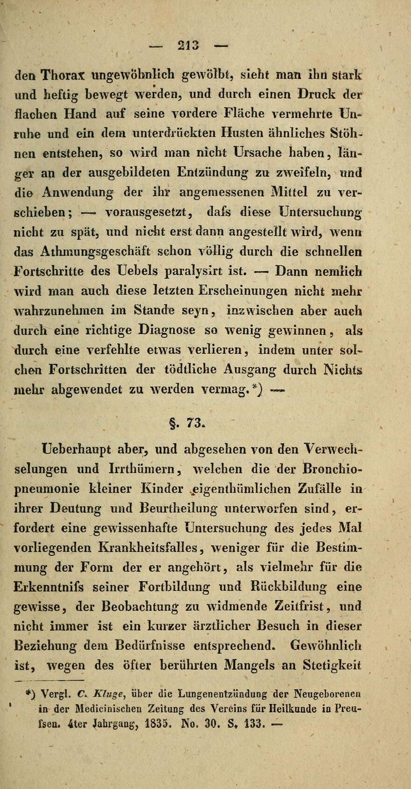 den Thorax ungewöhnlich gewölbt, sieht man ihn stark und heftig bewegt werden, und durch einen Druck der flachen Hand auf seine vordere Fläche vermehrte Un- ruhe und ein dem unterdrückten Husten ähnliches Stöh- nen entstehen, so Avird man nicht Ursache haben, län- ger an der ausgebildeten Entzündung zu zweifeln, und die Anwendung der ihr angemessenen Mittel zu ver- schieben; —■ vorausgesetzt, dafs diese Untersuchung nicht zu spät, und niciit erst dann angestellt wird, w enn das Athmungsgeschäft schon völlig durch die schnellen Fortschritte des üebels paralysirt ist. — Dann nemlich wird man auch diese letzten Erscheinungen nicht mehr wahrzunehmen im Stande seyn, inzwischen aber auch durch eine richtige Diagnose so wenig gewinnen, als durch eine verfehlte etwas verlieren, indem unter sol- chen Fortschritten der tödtliche Ausgang durch Nichts mehr abgewendet zu werden vermag.^) — §.73. Üeberhaupt aber, und abgesehen von den VerAvech- selungen und Irrthümern, welchen die der Bronchio- pneumonie kleiner Kinder .^eigenthümlichen Zufälle in ihrer Deutung und Beurtheilung unterworfen sind, er- fordert eine gewissenhafte Untersuchung des jedes Mal vorliegenden Krankheitsfalles, weniger für die Bestim- mung der Form der er angehört, als vielmehr für die Erkenntnifs seiner Fortbildung und Rückbildung eine gewisse, der Beobachtung zu widmende Zeitfrist, und nicht immer ist ein kurzer ärztlicher Besuch in dieser Beziehung dem Bedürfnisse entsprechend. Gewöhnlich ist, wegen des öfter berührten Mangels an Stetigkeit *) Vergl. C. Kluge, über die Lungenentzündung der Neugeborenen ' in der Medicinischen Zeitung des Vereins für Heilkunde in Preu- fsen. 4ter Jahrgang, 1835. No. 30. S» 133. —
