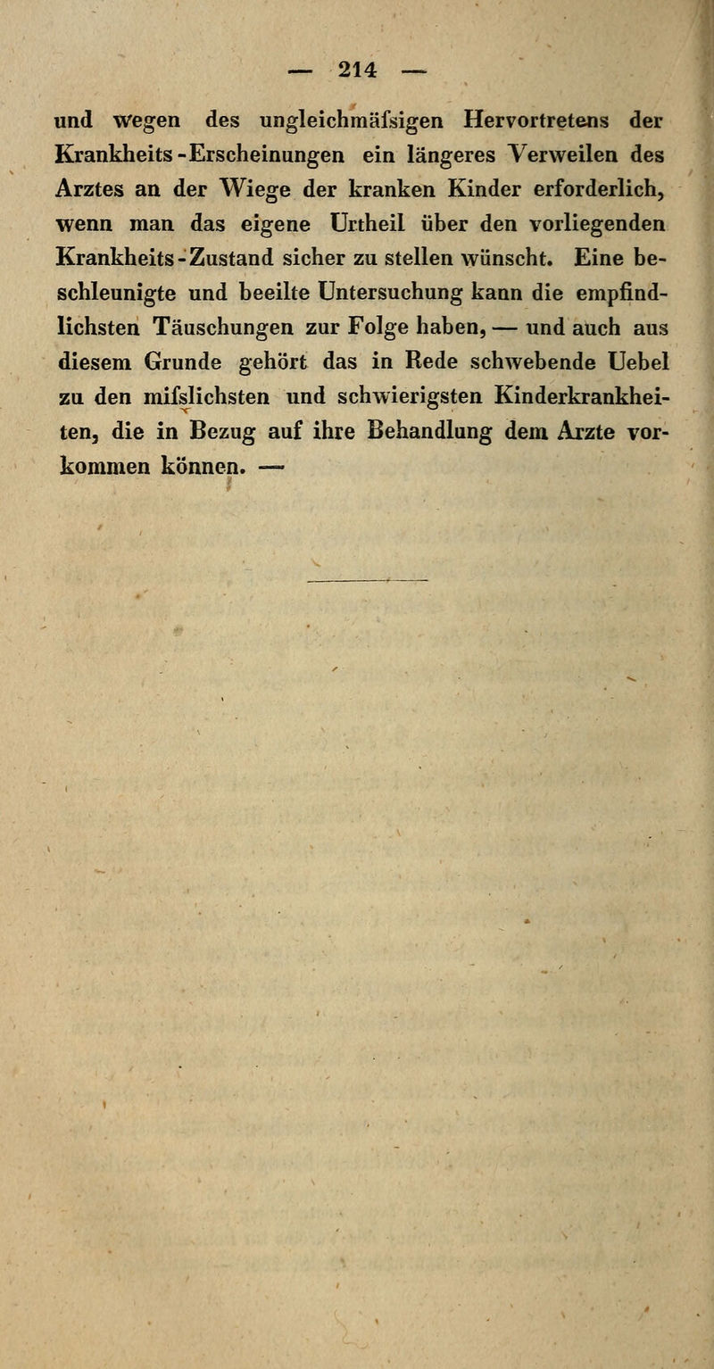 und wegen des ungleichmäfsigen Hervortretens der Krankheits-Erscheinungen ein längeres Verweilen des Arztes an der Wiege der kranken Kinder erforderlich, wenn man das eigene ürtheil über den vorliegenden Krankheits-Zustand sicher zu stellen wünscht. Eine be- schleunigte und beeilte Untersuchung kann die empfind- lichsten Täuschungen zur Folge haben, — und auch aus diesem Grunde gehört das in Rede schwebende Uebel zu den mifslichsten und schwierigsten Kinderkrankhei- ten, die in Bezug auf ihre Behandlung dem Arzte vor- kommen können. —