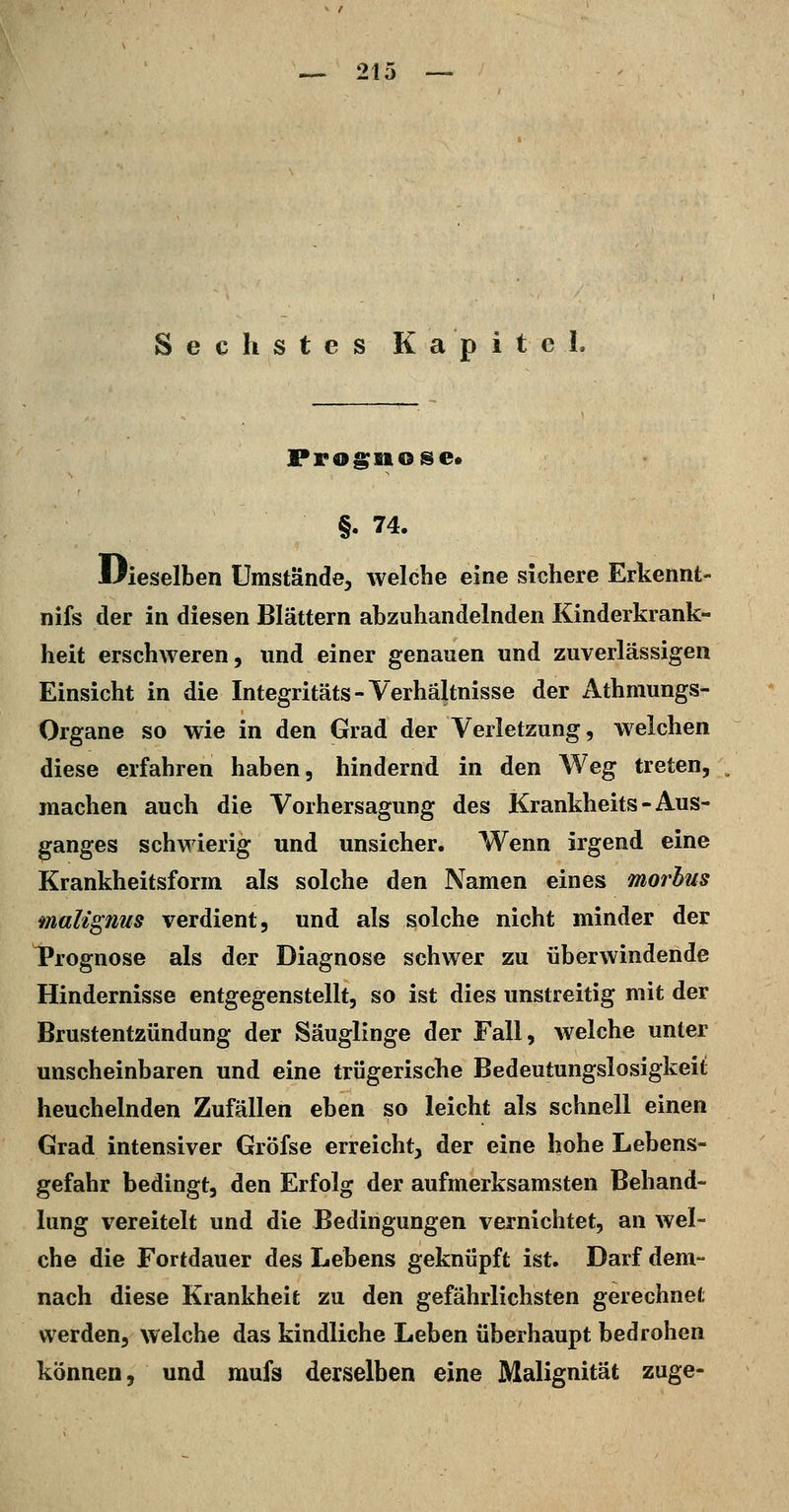 Sechstes Kapitel. Prognose* §. 74. liieselben Umstände, welche eine sichere Erkennt- nifs der in diesen Blättern abzuhandelnden Kinderkrank- heit erschweren, und einer genauen und zuverlässigen Einsicht in die Integritäts-Verhältnisse der Athmungs- Organe so wie in den Grad der Verletzung, welchen diese erfahren haben, hindernd in den Weg treten, machen auch die Vorhersagung des Krankheits - Aus- ganges schwierig und unsicher. Wenn irgend eine Krankheitsform als solche den Namen eines morbus malignus verdient, und als solche nicht minder der Prognose als der Diagnose schwer zu überwindende Hindernisse entgegenstellt, so ist dies unstreitig mit der Brustentzündung der Säuglinge der Fall, welche unter unscheinbaren und eine trügerische Bedeutungslosigkeit heuchelnden Zufällen eben so leicht als schnell einen Grad intensiver Gröfse erreicht, der eine hohe Lebens- gefahr bedingt, den Erfolg der aufmerksamsten Behand- lung vereitelt und die Bedingungen vernichtet, an wel- che die Fortdauer des Lebens geknüpft ist. Darf dem- nach diese Krankheit zu den gefährlichsten gerechnet werden, welche das kindliche Leben überhaupt bedrohen können, und mufs derselben eine Malignität zuge-