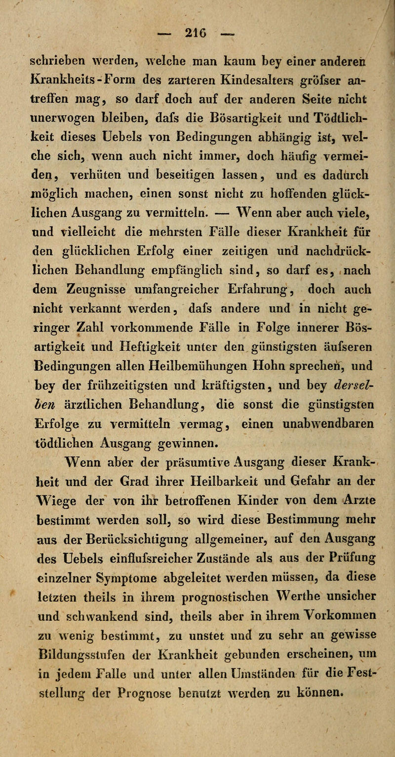 schrieben werden, welche man kaum bey einer anderen Krankheits-Form des zarteren Kindesalters gröfser an- treffen mag, so darf doch auf der anderen Seite nicht unerwogen bleiben, dafs die Bösartigkeit und Tödtlich- keit dieses üebels von Bedingungen abhängig ist, wel- che sich, wenn auch nicht immer, doch häufig vermei- den, verhüten und beseitigen lassen, und es dadurch jnöglich machen, einen sonst nicht zu hoffenden glück- lichen Ausgang zu vermitteln. — Wenn aber auch viele, und vielleicht die mehrsten Fälle dieser Krankheit für den glücklichen Erfolg einer zeitigen und nachdrück- lichen Behandlung empfänglich sind, so darf es, nach dem Zeugnisse umfangreicher Erfahrung, doch auch nicht verkannt werden, dafs andere und in nicht ge- ringer Zahl vorkommende Fälle in Folge innerer Bös- artigkeit und Heftigkeit unter den günstigsten äufseren Bedingungen allen Heilbemühungen Hohn sprechen, und bey der frühzeitigsten und kräftigsten, und bey dersel- ben ärztlichen Behandlung, die sonst die günstigsten Erfolge zu vermitteln vermag, einen unabwendbaren tÖdtlichen Ausgang gewinnen. Wenn aber der präsumtive Ausgang dieser Krank- heit und der Grad ihrer Heilbarkeit und Gefahr an der Wiege der von ihr betroffenen Kinder von dem Arzte bestimmt werden soll, so wird diese Bestimmung mehr aus der Berücksichtigung allgemeiner, auf den Ausgang des Uebels einflufsreicher Zustände als aus der Prüfung einzelner Symptome abgeleitet werden müssen, da diese letzten theils in ihrem prognostischen Werthe unsicher und schwankend sind, theils aber in ihrem Vorkommen zu wenig bestimmt, zu unstet und zu sehr an gewisse Bildungsstufen der Krankheit gebunden erscheinen, um in jedem Falle und unter allen Umständen für die Fest- stellung der Prognose benutzt werden zu können.