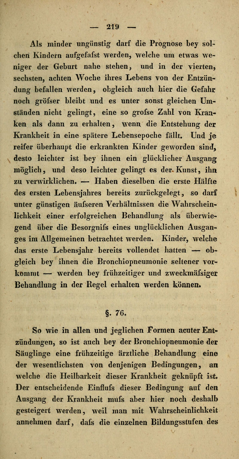 Als minder ungünstig darf die Prognose bey sol- chen Kindern aufgefafst werden, welche um etwas we- niger der Geburt nahe stehen, und in der vierten, sechsten, achten Woche ihres Lebens von der Entzün- dung befallen werden, obgleich auch hier die Gefahr noch gröfser bleibt und es unter sonst gleichen Um- ständen nicht gelingt, eine so grofse Zahl von Kran- ken als dann zu erhalten, wenu die Entstehung der Krankheit in eine spätere Lebensepoche fällt. Und je reifer überhaupt die erkrankten Kinder geworden sind, ^^ desto leichter ist bey ihnen ein glücklicher Ausgang möglich, und deso leichter gelingt es der-Kunst, ihn zu verwirklichen. — Haben dieselben die erste Hälfte des ersten Lebensjahres bereits zurückgelegt, so darf unter günstigen äufseren Verhältnissen die Wahrschein- lichkeit einer erfolgreichen Behandlung als überwie- gend über die Besorgnifs eines unglücklichen Ausgan- ges im Allgemeinen betrachtet werden. Kinder, welche das erste Lebensjahr bereits vollendet hatten — ob- gleich bey ihnen die Bronchiopneumonie seltener vor- kommt — werden bey frühzeitiger und zweckmäfsiger Behandlung in der Regel erhalten werden könneir» §. 76. So wie in allen und jeglichen Formen acuter Ent- zündungen, so ist auch bey der Bronchiopneumonie der Säuglinge eine frühzeitige ärztliche Behandlung eine der wesentlichsten von denjenigen Bedingungen, an welche die Heilbarkeit dieser Krankheit geknüpft ist. Der entscheidende Einfiufs dieser Bedingung auf den Ausgang der Krankheit müfs aber hier noch deshalb gesteigert werden, weil man mit Wahrscheinlichkeit annehmen darf, dafs die einzelnen Bildungsstufen des