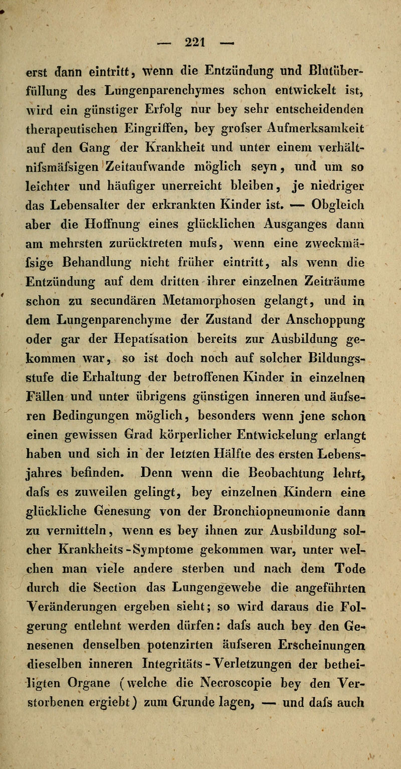 erst dann eintritt, wenn die Entzündung und ßlütüber- füllung des Lungenparenchymes schon entwickelt ist, wird ein günstiger Erfolg nur bey sehr entscheidenden therapeutischen Eingriffen, bey grofser Aufmerksamkeit auf den Gang der Krankheit und unter einem verhält- nifsmäfsigen Zeitaufwande möglich seyn, und um so leichter und häufiger unerreicht bleiben, je niedriger das Lebensalter der erkrankten Kinder ist. — Obgleich aber die Hoffnung eines glücklichen Ausganges dann am mehrsten zurücktreten mufs, wenn eine zweckmä- fsige Behandlung nicht früher eintritt, als wenn die Entzündung auf dem dritten ihrer einzelnen Zeiträume schon zu secundären Metamorphosen gelangt, und in dem Lungenparenchyme der Zustand der Anschoppung oder gar der Hepatisation bereits zur Ausbildung ge- kommen war, so ist doch noch auf solcher Bildungs- stufe die Erhaltung der betroffenen Kinder in einzelnen Fällen und unter übrigens giinstigen inneren und äufse- ren Bedingungen möglich, besonders wenn jene schon einen gewissen Grad körperlicher Entwickelung erlangt haben und sich in der letzten Hälfte des ersten Lebens- jahres befinden. Denn wenn die Beobachtung lehrt, dafs es zuweilen gelingt, bey einzelnen Kindern eine glückliche Genesung von der Bronchiopneumonie dann zu vermitteln, wenn es bey ihnen zur Ausbildung sol- cher Krankheits-Symptome gekommen war, unter wel- chen man viele andere sterben und nach dem Tode durch die Section das Lungengewebe die angeführten Veränderungen ergeben sieht; so wird daraus die Fol- gerung entlehnt werden dürfen: dafs auch bey den Ge- nesenen denselben potenzirten äufseren Erscheinungen dieselben inneren Integritäts - Verletzungen der bethei- ligten Organe (welche die Necroscopie bey den Ver- storbenen ergiebt) zum Grunde lagen, — und dafs auch