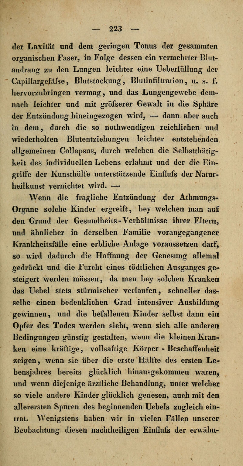 der Laxität und dem geringen Tonus der gesammten organischen Faser, in Folge dessen ein vermehrter Blut- andrang zu den Lungen leichter eine TJeberfiillung der Capillargefäfse5 Blutstockung, Blutinfiltration, u. s. f. hervorzubringen vermag, und das LungengeAvebe dem- nach leichter und mit gröfserer Gewalt in die Sphäre der Entzündung hineingezogen wird, — dann aber auch in dem, durch die so nothwendigen reichlichen und wiederholten Blutentziehungen leichter entstehenden allgemeinen CoUapsus, durch welchen die Selbstthätig- keit des individuellen Lebens erlahmt und der die Ein- griffe der Kunsthülfe unterstützende Einliufs der Natur- heilkunst vernichtet wird. — Wenn die fragliche Entzündung der Athmungs- Organe solche Kinder ergreift, bey welchen man auf den Grund der Gesundheits-Verhältnisse ihrer Eltern, und ähnlicher in derselben Familie vorangegangener Krankheitsfälle eine erbliche Anlage voraussetzen darf, so wird dadurch die Hoffnung der Genesung allemal gedrückt und die Furcht eines tödtlichen Ausganges ge- steigert werden müssen, da man bey solchen Kranken das Uebel stets stürmischer verlaufen, schneller das- selbe einen bedenklichen Grad intensiver Ausbildung gewinnen, und die befallenen Kinder selbst dann ein Opfer des Todes werden sieht, wenn sich alle anderen Bedingungen günstig gestalten, wenn die kleinen Kran- ken eine kräftige, vollsaftige Körper - Beschaffenheit zeigen, wenn sie über die erste Hälfte des ersten Le- bensjahres bereits glücklich hinausgekommen waren, und wenn diejenige ärztliche Behandlung, unter welcher so viele andere Kinder glücklich genesen, auch mit den allerersten Spuren des beginnenden Uebels zugleich ein- trat. Wenigstens haben wir in vielen Fällen unserer Beobachtung diesen nachtheiligen Einflufs der erwähn-