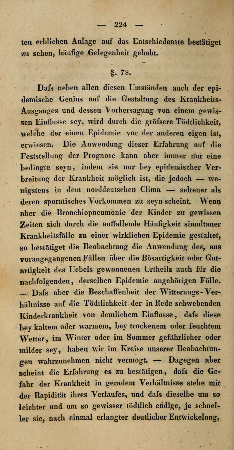 ten erblichen Anlage auf das Entschiedenste bestätiget zu sehen, häufige Gelegenheit gehabt. §. 78. Dafs neben allen diesen Umständen auch der epi- demische Genius auf die Gestaltung des Krankheits- Ausganges und dessen Yorhersagung von einem gewis- sen Einflüsse sey, wird durch die gröfsere Tödtlichkeit, welche der einen Epidemie vor der anderen eigen ist, erwiesen. Die Anwendung dieser Erfahrung auf die Feststellung der Prognose kann aber immer nur eine bedingte seyn, indem sie nur bey epidemischer Ver- breitung der Krankheit möglich ist, die jedoch — we- nigstens in dem norddeutschen Clima — seltener als deren sporatisches Vorkommen zu seyn scheint. Wenn aber die Bronchiopneumonie der Kinder zu gewissen Zeiten sich durch die aufifallende Häufigkeit simultaner Krankheitsfälle zu einer wirklichen Epidemie gestaltet, so bestätiget die Beobachtung die Anwendung des, aus vorangegangenen Fällen über die Bösartigkeit oder Gut- artigkeit des üebels gewonnenen ürtheils auch für die nachfolgenden, derselben Epidemie angehörigen Fälle. Dafs aber die Beschaffenheit der Witterungs - Ver- hältnisse auf die Tödtlichkeit der in Rede schwebenden Kinderkrankheit von deutlichem Einflüsse, dafs diese bey kaltem oder warmem, bey trockenem oder feuchtem Wetter, im Winter oder im Sommer gefährlicher oder milder sey, haben wir im Kreise unserer Beobachtun- gen wahrzunehmen nicht vermögt, — Dagegen aber scheint die Erfahrung es zu bestätigen, dafs die Ge- fahr der Krankheit in geradem Verhältnisse stehe mit der Rapidität ihres Verlaufes, und dafs dieselbe um so leichter und um so gewisser tödtlich endige, je schnel- ler sie, nach einmal erlangter deutlicher Entwickelung,