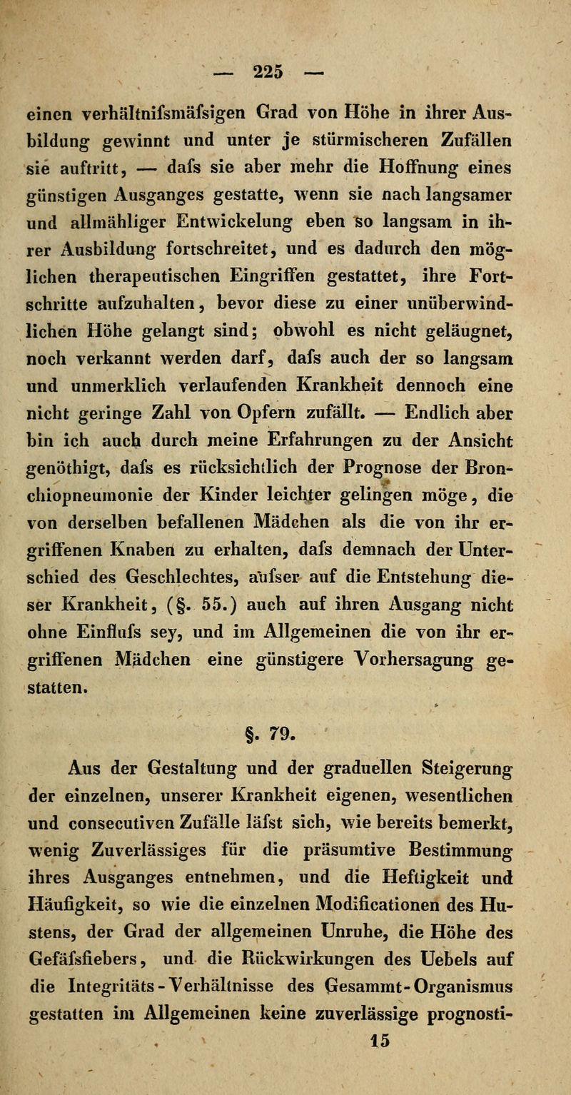 einen verhältnifsmäfsigen Grad von Höhe in ihrer Aus- bildung gewinnt und unter je stürmischeren Zufällen sie auftritt, — dafs sie aber mehr die Hoffnung eines günstigen Ausganges gestatte, wenn sie nach langsamer und allmähliger Entvvickelung eben so langsam in ih- rer Ausbildung fortschreitet, und es dadurch den mög- lichen therapeutischen Eingriffen gestattet, ihre Fort- schritte aufzuhalten, bevor diese zu einer unüberwind- lichen Höhe gelangt sind; obwohl es nicht geläugnet, noch verkannt werden darf, dafs auch der so langsam und unmerklich verlaufenden Krankheit dennoch eine nicht geringe Zahl von Opfern zufällt. — Endlich aber bin ich auch durch meine Erfahrungen zu der Ansicht genöthigt, dafs es rücksichllich der Prognose der Bron- chiopneunionie der Kinder leichter gelingen möge, die von derselben befallenen Mädchen als die von ihr er- griffenen Knaben zu erhalten, dafs demnach der Unter- schied des Geschlechtes, aufser auf die Entstehung die- ser Krankheit, (§. 55.) auch auf ihren Ausgang nicht ohne Einflufs sey, und im Allgemeinen die von ihr er- griffenen Mädchen eine günstigere Vorhersagung ge- statten. §. 79. Aus der Gestaltung und der graduellen Steigerung der einzelnen, unserer Krankheit eigenen, wesentlichen und consecutiven Zufälle läfst sich, wie bereits bemerkt, wenig Zuverlässiges für die präsumtive Bestimmung ihres Ausganges entnehmen, und die Heftigkeit und Häufigkeit, so wie die einzelnen Modificationen des Hu- stens, der Grad der allgemeinen Unruhe, die Höhe des Gefäfsfiebers, und die Rückwirkungen des Uebels auf die Integritäts-Verhältnisse des Gesammt-Organismus gestatten im Allgemeinen keine zuverlässige prognosti- 15