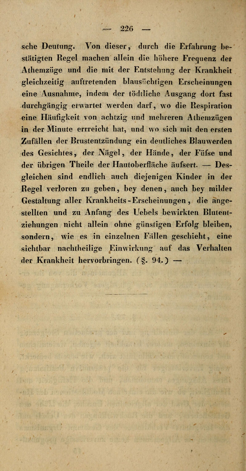 —- 22r> — sehe Deutung. Von dieser, durch die Erfahrung be- stätigten Regel machen allein die höhere Fre(|iienz der Athemziige und die mit der Entstehung der Krankheit gleichzeitig auftretenden blausüchtigen Erscheinungen eine Ausnahme, indem der tödtliche Ausgang dort fast durchgängig erwartet werden darf, wo die Respiration eine Häufigkeit von achtzig und mehreren Athemzügen in der Minute errreicht hat, und wo sich mit den ersten Zufällen der Brustentzündung ein deutliches Blauwerden des Gesichtes, der Nägel, der Hände, der Füfse und der übrigen Theile der Hautoberfläche äufsert. — Des- gleichen sind endlich auch diejenigen Kinder in der Regel verloren zu geben, bey denen, auch bey milder Gestaltung aller Krankheits - Erscheinungen , die ange- stellten und zu Anfang des Uebels bewirkten Blutent- ziehungen nicht allein ohne günstigen Erfolg bleiben, sondern, wie es in einzelnen Fällen geschieht, eine sichtbar nachlheilige Einwirkung auf das Verhalten der Krankheit hervorbringen. (§. 94.) —