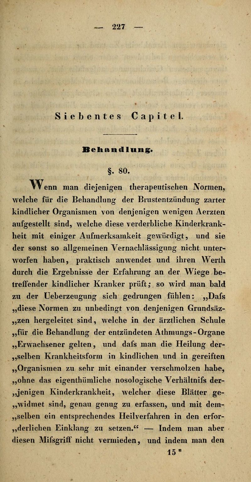 Siebentes Capitel. Beliandluns* §. 80. Wenn man diejenigen therapeutischen Normen, welche für die Behandlung der Brustentzündung zarter kindlicher Organismen von denjenigen wenigen Aerzten aufgestellt sind, welche diese verderbliche Kinderkrank- heit mit einiger Aufmerksamkeit gewikdigt, und sie der sonst so allgemeinen Vernachlässigung nicht unter- worfen haben, praktisch anwendet und ihren Werth durch die Ergebnisse der Erfahrung an der Wiege be- treffender kindlicher Kranker prüft; so wird man bald zu der üeberzeugung sich gedrungen fühlen: „Dafs „diese Normen zu unbedingt von denjenigen Grundsäz- „zen hergeleitet sind, welche in der ärztlichen Schule „für die Behandlung der entzündeten Athmungs-Organe „Erwachsener gelten, und dafs man die Heilung der- „selben Krankheitsforin in kindlichen und in gereiften „Organismen zu sehr mit einander verschmolzen habe, „ohne das eigenthümliche nosologische Verhältnifs der- „jenigen Kinderkrankheit, welcher diese Blätter ge- „widmet sind, genau genug zu erfassen, und mit dem- „selben ein entsprechendes Heilverfahren in den erfor- „derlichen Einklang zu setzen. — Indem man aber diesen Mifsgriff nicht vermieden, und indem man den 15*