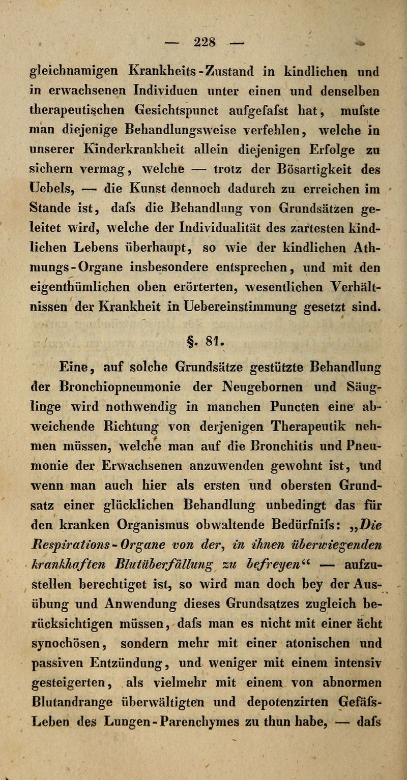 gleichnamigen Krankheits-Zustand in kindlichen und in erwachsenen Individuen unter einen und denselben therapeutischen Gesichtspunct aufgefafst hat, mufste man diejenige Behandlungsweise verfehlen, welche in unserer Kinderkrankheit allein diejenigen Erfolge zu sichern vermag, welche — trotz der Bösartigkeit des üebels, — die Kunst dennoch dadurch zu erreichen im Stande ist, dafs die Behandhing von Grundsätzen ge- leitet wird, welche der Individualität des zartesten kind- lichen Lebens überhaupt, so wie der kindlichen Ath- mungs-Organe insbesondere entsprechen, und mit den eigenthümlichen oben erörterten, wesentlichen Verhält- nissen der Krankheit in Uebereinstimmung gesetzt sind. §. 81. Eine, auf solche Grundsätze gestützte Behandlung der Bronchiopneuraonie der Neugebornen und Säug- linge wird nothwendig in manchen Puncten eine ab- weichende Richtung von derjenigen Therapeutik neh- men müssen, welche man auf die Bronchitis und Pneu- monie der Erwachsenen anzuwenden gewohnt ist, und wenn man auch hier als ersten und obersten Grund- satz einer glücklichen Behandlung unbedingt das für den kranken Organismus obwaltende Bedürfnifs: „7)ee Respirattons - Organe von der, in ihnen überwiegenden krankhaften Blittüherfällung zu befreyen'' — aufzu- stellen berechtiget ist, so wird man doch bey der Aus- übung und Anwendung dieses Grundsatzes zugleich be- rücksichtigen müssen, dafs man es nicht mit einer acht synochösen, sondern mehr mit einer atonischen und passiven Entzündung, und weniger mit einem intensiv gesteigerten, als vielmehr mit einem von abnormen Blutandrange überwältigten und depotenzirten Gefäfs- Leben des Lungen-Parenchymes zu thun habe, — dafs