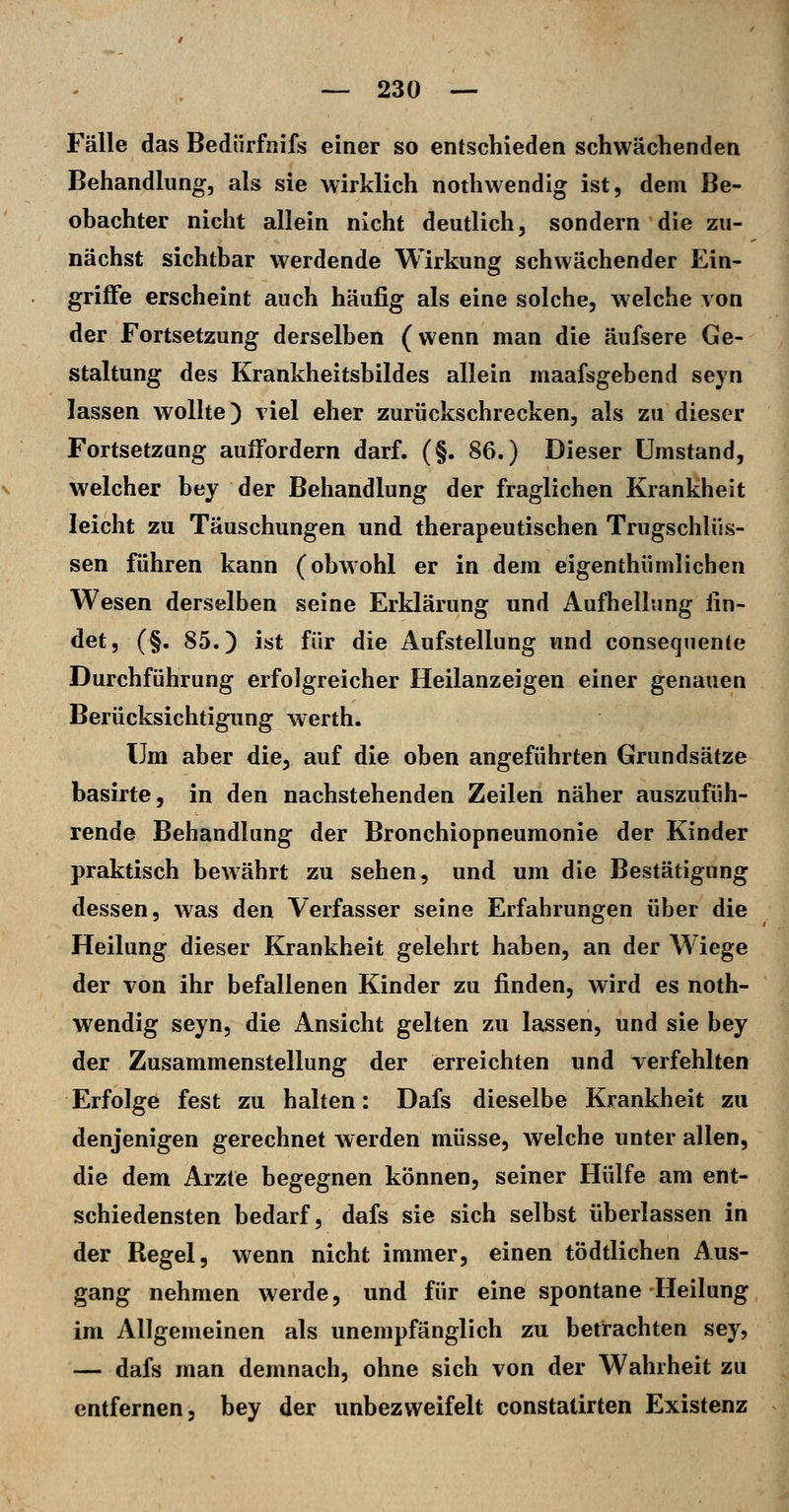 Fälle das Bedürfnifs einer so entschieden schwächenden Behandhing, als sie wirklich nothwendig ist, dem Be- ohachter nicht allein nicht deutlich, sondern die zu- nächst sichtbar werdende Wirkung schwächender Ein- griffe erscheint auch häufig als eine solche, welche von der Fortsetzung derselben (wenn man die äufsere Ge- staltung des Krankheitsbildes allein maafsgebend seyn lassen wollte) viel eher zurückschrecken, als zu dieser Fortsetzung auffordern darf. (§. 86.) Dieser Umstand, welcher bey der Behandlung der fraglichen Krankheit leicht zu Täuschungen und therapeutischen Trugschlüs- sen führen kann (obwohl er in dem eigenthümlichen Wesen derselben seine Erklärung und Aufhellung fin- det, (§. 85.) ist für die Aufstellung und conseqnente Durchführung erfolgreicher Heilanzeigen einer genauen Berücksichtigung werth. Um aber die, auf die oben angeführten Grundsätze basirte, in den nachstehenden Zeilen näher auszufüh- rende Behandlung der Bronchiopneumonie der Kinder praktisch bewährt zu sehen, und um die Bestätigung dessen, was den Verfasser seine Erfahrungen über die Heilung dieser Krankheit gelehrt haben, an der Wiege der von ihr befallenen Kinder zu finden, wird es noth- wendig seyn, die Ansicht gelten zu lassen, und sie bey der Zusammenstellung der erreichten und Terfehlten Erfolge fest zu halten: Dafs dieselbe Krankheit zu denjenigen gerechnet werden müsse, welche unter allen, die dem Arzte begegnen können, seiner Hülfe am ent- schiedensten bedarf, dafs sie sich selbst überlassen in der Regel, wenn nicht immer, einen tödtlichen Aus- gang nehmen werde, und für eine spontane Heilung im Allgemeinen als unempfänglich zu betrachten sey, — dafs man demnach, ohne sich von der Wahrheit zu entfernen, bey der unbezweifelt constatirten Existenz