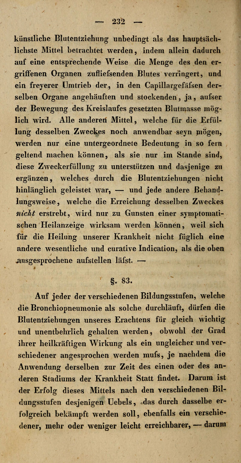 —. 23^ — künstliche Blutentziehiing unbedingt als das hauptsäch- lichste Mittel betrachtet werden, indem allein dadurch auf eine entsprechende Weise die Menge des den er- griffenen Organen zufliefsenden Blutes verringert, und ein freyerer ümtrieb der, in den Capillargefäfsen der- selben Organe angehäuften und stockenden, ja, aufser der Bewegung des Kreislaufes gesetzten Blutmasse mög- lich wird. Alle anderen Mittel, welche für die Erfül- lung desselben Zweckes noch anwendbar seyn piögen, werden nur eine untergeordnete Bedeutung in so fern geltend machen können, als sie nur im Stande sind, diese Zweckerfüllung zu unterstützen und dasjenige zu ergänzen, welches durch die Blufentziehungen nicht hinlänglich geleistet war, — und jede andere ßehand- lungsweise, welche die Erreichung desselben Zweckes nicht erstrebt, wird nur zu Gunsten einer symptomati- schen Heilanzeige wirksam werden können, weil sich für die Heilung unserer Krankheit nicht füglich eine andere Avesentliche und curative Indication, als die oben ausgesprochene aufstellen läfst. — §. 83. Auf jeder der verschiedenen Bildungsstufen, welche die Bronchiopneumonie als solche durchläuft, dürfen die Blutentziehungen unseres Erachtens für gleich wichtig und unentbehrlich gehalten werden, obwohl der Grad ihrer heilkräftigen Wirkung als ein ungleicher und ver- schiedener angesprochen werden mufs, je nachdem die Anwendung derselben zur Zeit des einen oder des an- deren Stadiums der Krankheit Statt findet. Darum ist der Erfolg dieses Mittels nach den verschiedenen Bil- dungsstufen desjenigen Uebels, das durch dasselbe er- folgreich bekämpft werden soll, ebenfalls ein verschie- dener, mehr oder weniger leicht erreichbarer, — darum