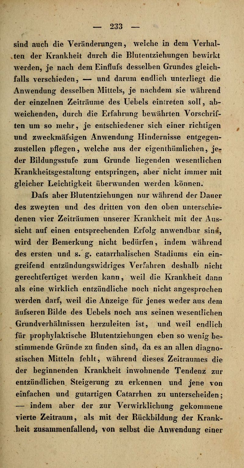 sind auch die Veränderungen, welche in dem Verhal- ten der Krankheit dnrch die Bkitentziehungen bewirkt werden, je nach dem Einflufs desselben Grundes gleich- falls verschieden, — und darum endlich unterliegt die Anwendung desselben Mittels, je nachdem sie während der einzelnen Zeiträume des Uebels eintreten soll, ab- weichenden, durch die Erfahrung bewährten Vorschrif- ten um so mehr, je entschiedener sich einer richtigen und zweckmäfsigen Anwendung Hindernisse entgegen- zustellen pflegen, welche aus der eigenthümlichen, je- der Bildungsstufe zum Grunde liegenden wesentlichen Krankheitsgestaltung entspringen, aber nicht immer mit gleicher Leichtigkeit überwunden werden können. Dafs aber Blutentziehungen nur während der Dauer des zweiten und des dritten von den oben unterschie- denen vier Zeiträumen unserer Krankheit mit der Aus- sicht auf einen entsprechenden Erfolg anwendbar sin«, wird der Bemerkung nicht bedürfen, indem während des ersten und s. g. catarrhalischen Stadiums ein ein- greifend entzündungswidriges Verfahren deshalb nicht gerechtfertiget werden kann, weil die Krankheit dann als eine wirklich entzündliche noch nicht angesprochen werden darf, weil die Anzeige für jenes weder aus dem äufseren Bilde des TJebels noch aus seinen wesentlichen Grundverhältnissen herzuleiten ist, und weil endlich für prophylaktische Blutentziehungen eben so wenig be- stimmende Gründe zu finden sind, da es an allen diagno- stischen Mitteln fehlt, während dieses Zeitraumes die der beginnenden Krankheit inwohnende Tendenz zur entzündlichen Steigerung zu erkennen und jene von einfachen und gutartigen Catarrhen zu unterscheiden; — indem aber der zur Verwirklichung gekommene vierte Zeitraum, als mit der Rückbildung der Krank- heit zusammenfallend, von selbst die Anwendung einer
