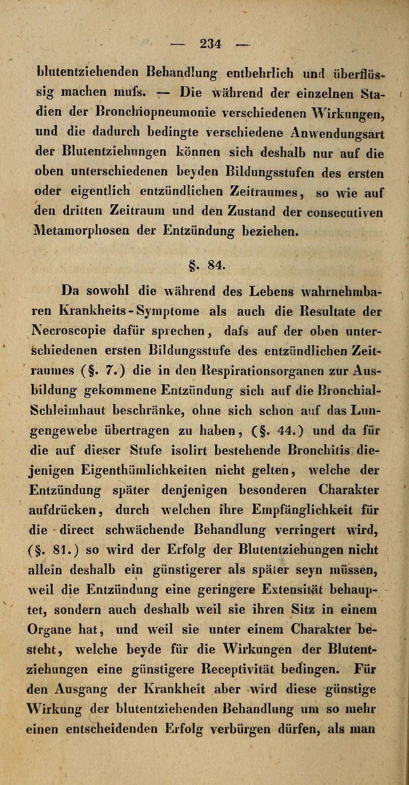 bliitentzlehenden Behandlung entbehrlich und überflüs- sig machen mufs. — Die während der einzelnen Sta- dien der Bronchiopneumonie verschiedenen Wirkungen, und die dadurch bedingte verschiedene Anwendungsart der Blutentziehungen können sich deshalb nur auf die oben unterschiedenen bejden Bildungsstufen des ersten oder eigentlich entzündlichen Zeitraumes, so wie auf den dritten Zeitraum und den Zustand der consecutiven Metamorphosen der Entzündung beziehen. §. 84. Da sowohl die während des Lebens wahrnehmba- ren Krankheits - Symptome als auch die Resultate der Necroscopie dafür sprechen, dafs auf der oben unter- schiedenen ersten Bildungsstufe des entzündlichen Zeit- raumes (§. 7.) die in den Respirationsorganen zur Aus- bildung gekommene Entzündung sich auf die Bronchial- ScliJeimhaut beschränke, ohne sich schon auf das Lun- gengevvebe übertragen zu haben, (§. 44.) und da für die auf dieser Stufe isolirt bestehende Bronchitis die- jenigen Eigenthümlichkeiten nicht gelten, welche der Entzündung später denjenigen besonderen Charakter aufdrücken, durch welchen ihre Empfänglichkeit für die direct schwächende Behandlung verringert wird, (§. 81.) so wird der Erfolg der Blutentziehungen nicht allein deshalb ein günstigerer als später seyn müssen, weil die Entzündung eine geringere Extensit-ät behaup- tet, sondern auch deshalb weil sie ihren Sitz in einem Organe hat, und weil sie unter einem Charakter be- steht, welche beyde für die Wirkungen der Blutent- ziehungen eine günstigere Receptivität bedingen. Für den Ausgang der Krankheit aber wird diese günstige Wirkung der blutentziehenden Behandlung um so mehr einen entscheidenden Erfolg verbürgen dürfen, als man