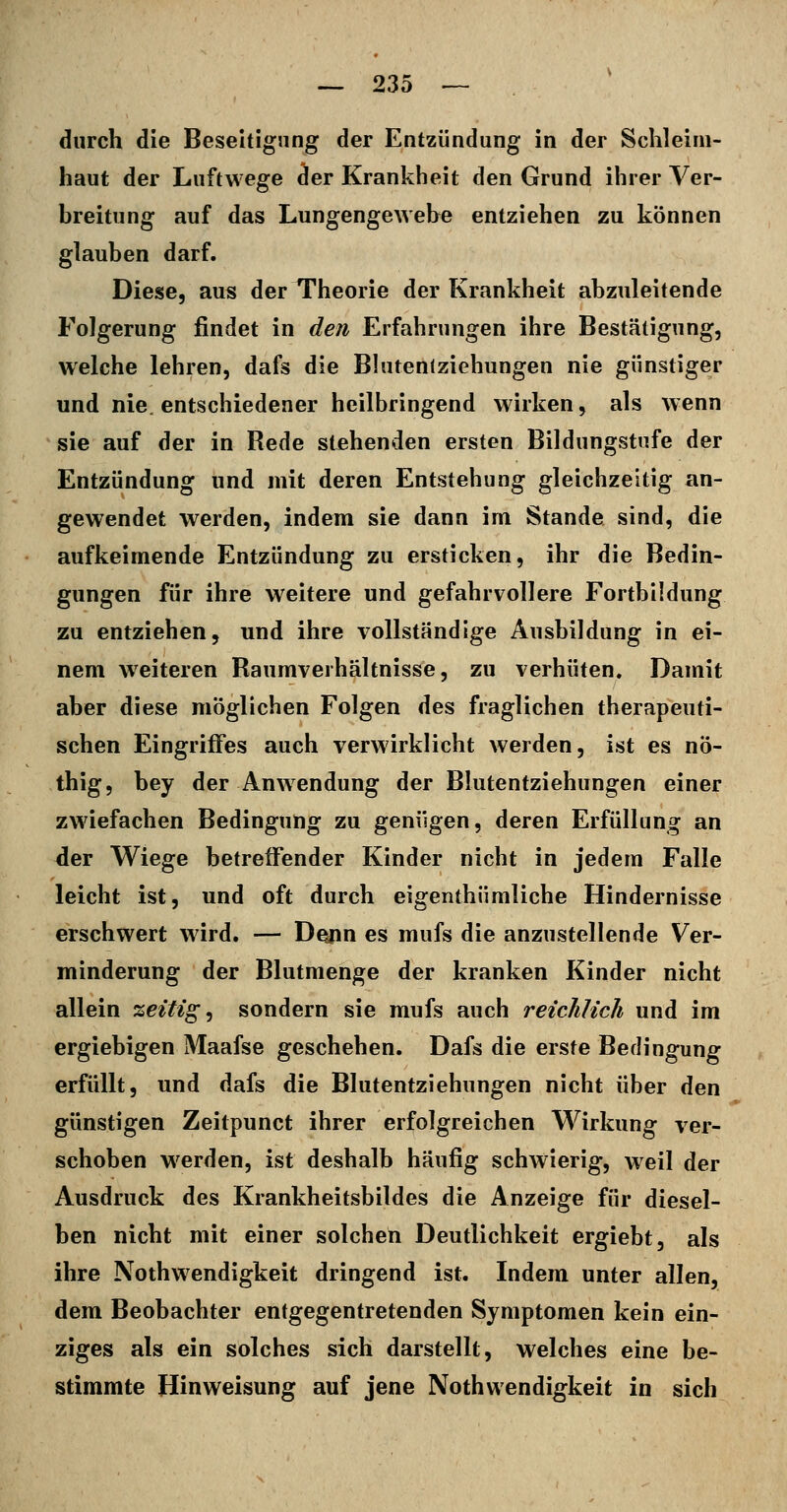 durch die Beseitigung der Entzündung in der Schleim- haut der Luftwege der Krankheit den Grund ihrer Ver- breitung auf das Lungengewebe entziehen zu können glauben darf. Diese, aus der Theorie der Krankheit abzuleitende Folgerung findet in den Erfahrungen ihre Bestätigung, welche lehren, dafs die Blutenlziehungen nie günstiger und nie. entschiedener heilbringend wirken, als wenn sie auf der in Rede stehenden ersten Bildungstufe der Entzündung und mit deren Entstehung gleichzeitig an- gewendet werden, indem sie dann im Stande sind, die aufkeimende Entzündung zu ersticken, ihr die Bedin- gungen für ihre weitere und gefahrvollere Fortbildung zu entziehen, und ihre vollständige Ausbildung in ei- nem weiteren Raumverhältnisse, zu verhüten. Damit aber diese möglichen Folgen des fraglichen therapeuti- schen Eingriffes auch verwirklicht werden, ist es nö- thig, bey der Anwendung der Blutentziehungen einer zwiefachen Bedingung zu genügen, deren Erfüllung an der Wiege betreffender Kinder nicht in jedem Falle leicht ist, und oft durch eigenthümliche Hindernisse erschwert wird. — D^n es mufs die anzustellende Ver- minderung der Blutmenge der kranken Kinder nicht allein zeitige sondern sie mufs auch reichlich und im ergiebigen Maafse geschehen. Dafs die erste Bedingung erfüllt, und dafs die Blutentziehungen nicht über den günstigen Zeitpunct ihrer erfolgreichen Wirkung ver- schoben w^erden, ist deshalb häufig schwierig, weil der Ausdruck des Krankheitsbildes die Anzeige für diesel- ben nicht mit einer solchen Deutlichkeit ergiebt, als ihre Nothwendigkeit dringend ist. Indem unter allen, dem Beobachter entgegentretenden Symptomen kein ein- ziges als ein solches sich darstellt, welches eine be- stimmte Hinweisung auf jene Nothwendigkeit in sich