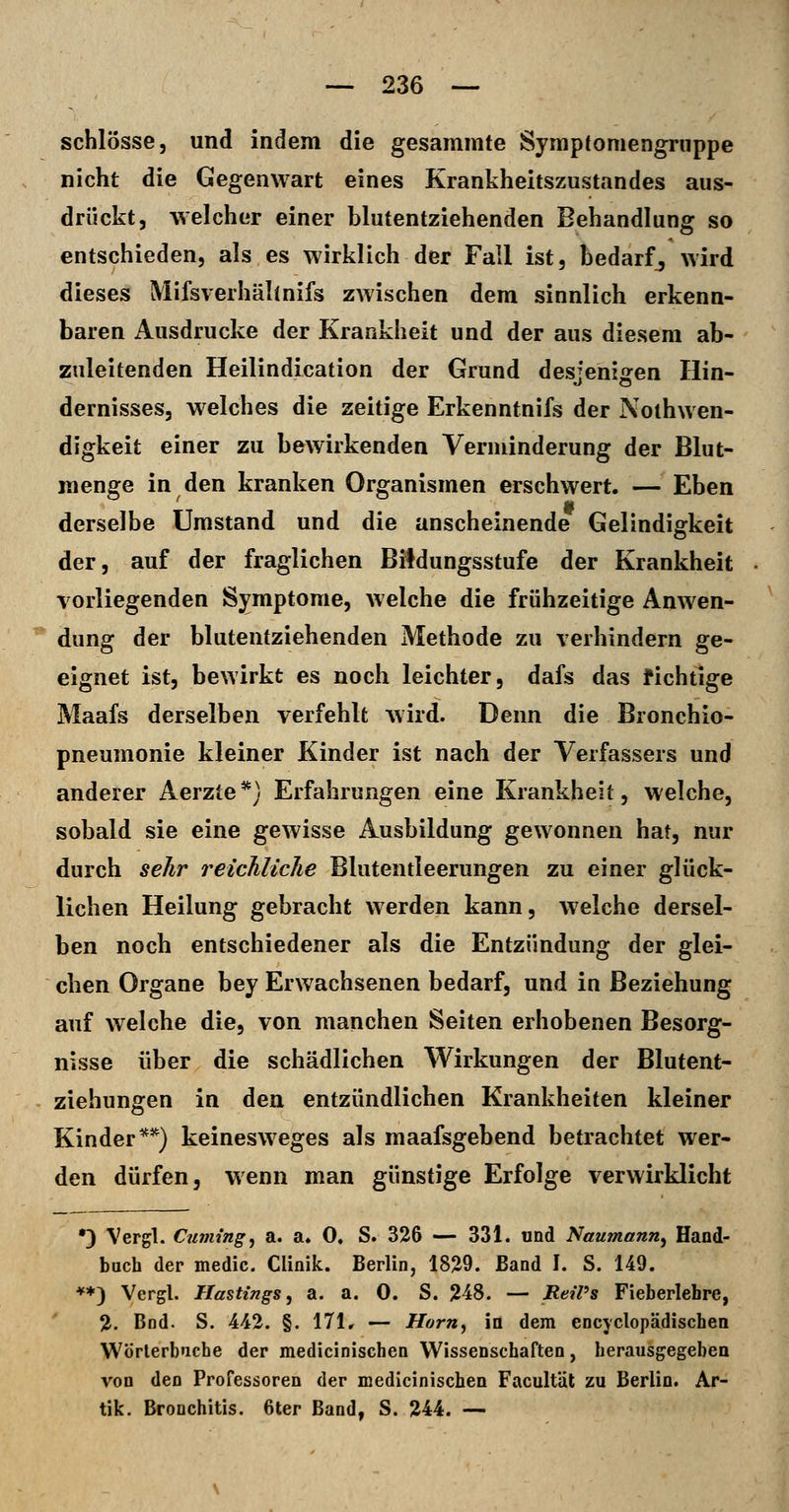 schlösse, und indem die gesammte Symptoniengruppe nicht die Gegenwart eines Krankheitszustandes aus- drückt, welcher einer blutentziehenden Behandlung so entschieden, als es wirklich der Fall ist, bedarf^ wird dieses Mifsverhältnifs zwischen dem sinnlich erkenn- baren Ausdrucke der Krankheit und der aus diesem ab- zuleitenden Heilindication der Grund desfenisfen Hin- dernisses, welches die zeitige Erkenntnifs der Nothwen- digkeit einer zu bewirkenden Verminderung der Blut- menge in den kranken Organismen erschwert. — Eben derselbe Umstand und die anscheinende Gelindigkeit der, auf der fraglichen Bildungsstufe der Krankheit vorliegenden Symptome, Avelche die frühzeitige Anwen- dung der blutentziehenden Methode zu verhindern ge- eignet ist, bewirkt es noch leichter, dafs das tichtige Maafs derselben verfehlt wird. Denn die Bronchio- pneumonie kleiner Kinder ist nach der Verfassers und anderer Aerzte *} Erfahrungen eine Krankheit, welche, sobald sie eine gewisse Ausbildung gewonnen hat, nur durch sehr reichlicJie Blutentleerungen zu einer glück- lichen Heilung gebracht werden kann, welche dersel- ben noch entschiedener als die Entzündung der glei- chen Organe bey Erwachsenen bedarf, und in Beziehung auf welche die, von manchen Seiten erhobenen Besorg- nisse über die schädlichen Wirkungen der Blutent- ziehungen in den entzündlichen Krankheiten kleiner Kinder**) keinesweges als maafsgebend betrachtet wer- den dürfen, wenn man günstige Erfolge verwirklicht •3 Vergl. Ctuning^ a. a» 0. S. 326 — 331. und Naumann^ Haod- bach der medic. Clinik. Berlin, 1829. Band I. S. 149. ♦♦) Vergl. Hastings, a. a. 0. S. 248. — ReiPs Fieberlehre, 2. Bod. S. 442. §. 171, — Hörn, in dem encyclopädischen Wörterb'iche der medicinischen Wissenschaften, herausgegeben von den Professoren der medicinischen Facultäl zu Berlin. Ar- tik. Bronchitis. 6ter Band, S. 244. —