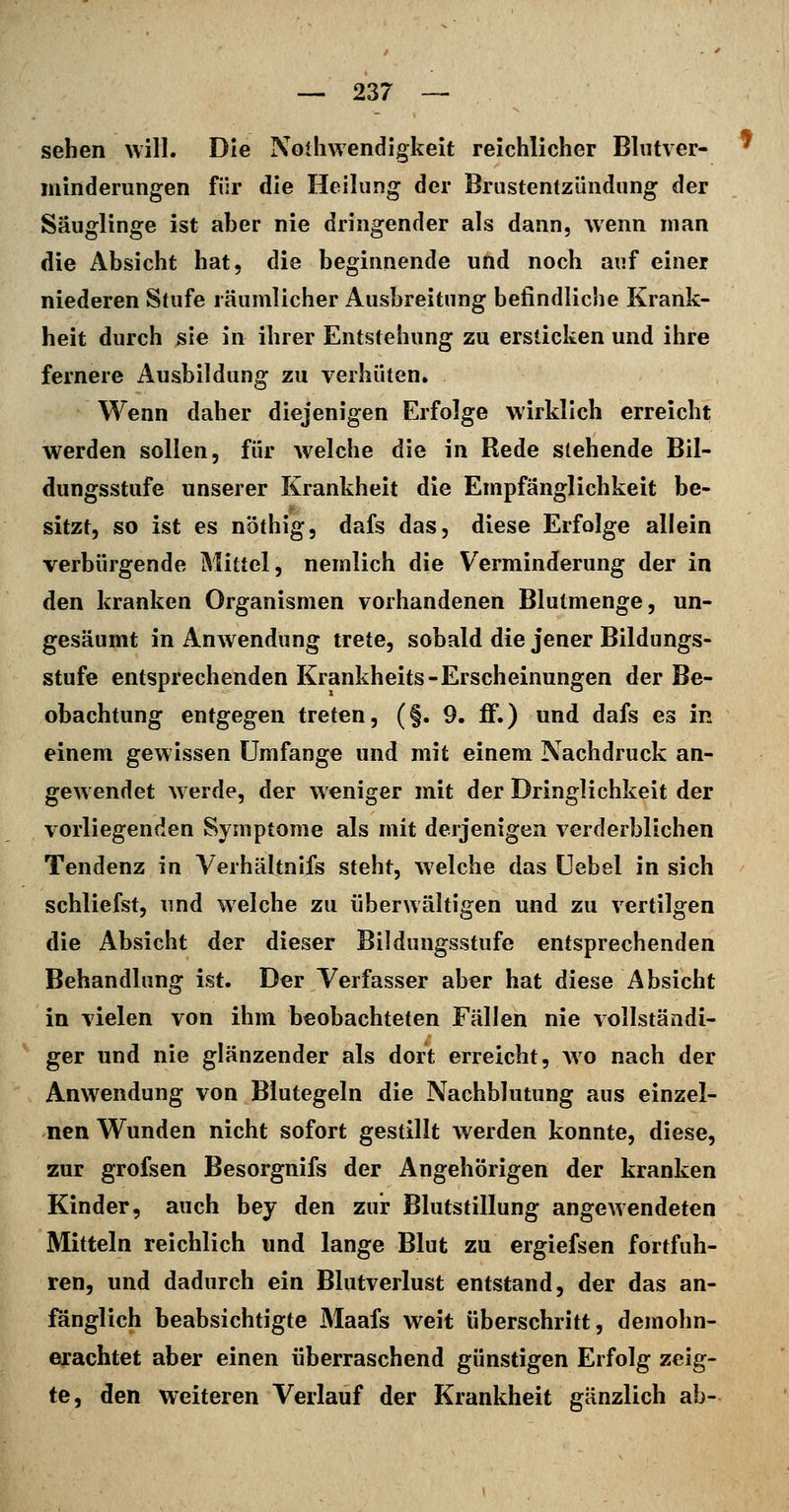 sehen will. Die Noiliwendigkeit reichlicher Blutver- minderungen für die Heilung der Brustentzündung der Säuglinge ist aber nie dringender als dann, wenn man die Absicht hat, die beginnende und noch auf einer niederen Stufe räumlicher Ausbreitung befindliche Krank- heit durch sie in ihrer Entstehung zu ersticken und ihre fernere Ausbildung zu verhüten. Wenn daher diejenigen Erfolge wirklich erreicht werden sollen, für welche die in Rede stehende Bil- dungsstufe unserer Krankheit die Empfänglichkeit be- sitzt, so ist es nöthig, dafs das, diese Erfolge allein verbürgende Mittel, nemlich die Verminderung der in den kranken Organismen vorhandenen Blutmenge, un- gesäumt in Anwendung trete, sobald die jener Bildungs- stufe entsprechenden Krankheits-Erscheinungen der Be- obachtung entgegen treten, (§. 9. iF.) und dafs es in einem gewissen Umfange und mit einem Nachdruck an- gewendet werde, der weniger mit der Dringlichkeit der vorliegenden Symptome als mit derjenigen verderblichen Tendenz in Verhältnifs steht, welche das üebel in sich schliefst, und welche zu überwältigen und zu vertilgen die Absicht der dieser Bildungsstufe entsprechenden Behandlung ist. Der Verfasser aber hat diese Absicht in vielen von ihm beobachteten Fällen nie vollständi- ger und nie glänzender als dort erreicht, wo nach der Anwendung von Blutegeln die Nachblutung aus einzel- nen Wunden nicht sofort gestillt werden konnte, diese, zur grofsen Besorgnifs der Angehörigen der kranken Kinder, auch bey den zur Blutstillung angewendeten Mitteln reichlich und lange Blut zu ergiefsen fortfuh- ren, und dadurch ein Blutverlust entstand, der das an- fänglich beabsichtigte Maafs weit überschritt, demohn- erachtet aber einen überraschend günstigen Erfolg zeig- te, den weiteren Verlauf der Krankheit gänzlich ab- t