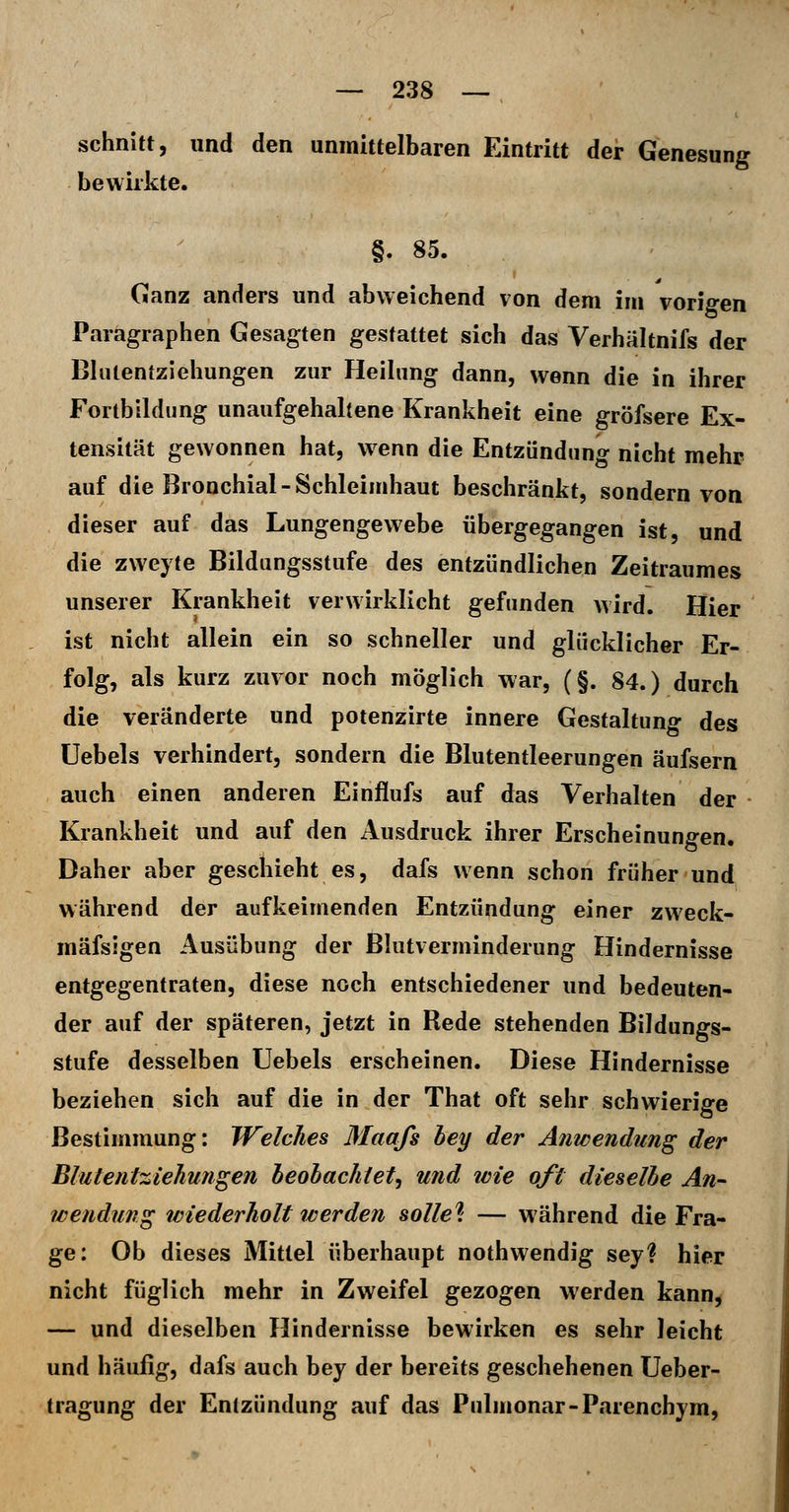 schnitt, und den unmittelbaren Eintritt der Genesung bewirkte. §. 85. Ganz anders und abweichend von dem im vorigen Paragraphen Gesagten gestattet sich das Verhältnifs der Blulentziehungen zur Heihmg dann, wenn die in ihrer Fortbildung unaufgehaltene Krankheit eine gröfsere Ex- tensität gewonnen hat, wenn die Entzündung nicht mehr auf die Bronchial-Schleimhaut beschränkt, sondern von dieser auf das Lungengewebe übergegangen ist, und die zweyte Bildungsstufe des entzündlichen Zeitraumes unserer Krankheit verwirklicht gefunden wird. Hier ist nicht allein ein so schneller und glücklicher Er- folg, als kurz zuvor noch möglich war, (§. 84.) durch die veränderte und potenzirte innere Gestaltung des Uebels verhindert, sondern die Blutentleerungen äufsern auch einen anderen Einflufs auf das Verhalten der Krankheit und auf den iVusdruck ihrer Erscheinungen. Daher aber geschieht es, dafs wenn schon früher und während der aufkeimenden Entzündung einer zweck- mäfsigen Ausübung der Blutverminderung Hindernisse entgegentraten, diese noch entschiedener und bedeuten- der auf der späteren, jetzt in Rede stehenden Bildungs- stufe desselben Uebels erscheinen. Diese Hindernisse beziehen sich auf die in der That oft sehr schwierige Bestimmung: Welches Maafs hey der Anwendung der Blutentziehungen heolachtet^ und tvie oft dieselbe An- Wendung wiederholt werden solle^: — während die Fra- ge; Ob dieses Mittel überhaupt nothwendig sey? hier nicht füglich mehr in Zweifel gezogen werden kann, — und dieselben Hindernisse bewirken es sehr leicht und häufig, dafs auch bey der bereits geschehenen Ueber- tragung der Entzündung auf das Pnlmonar-Parenchym,
