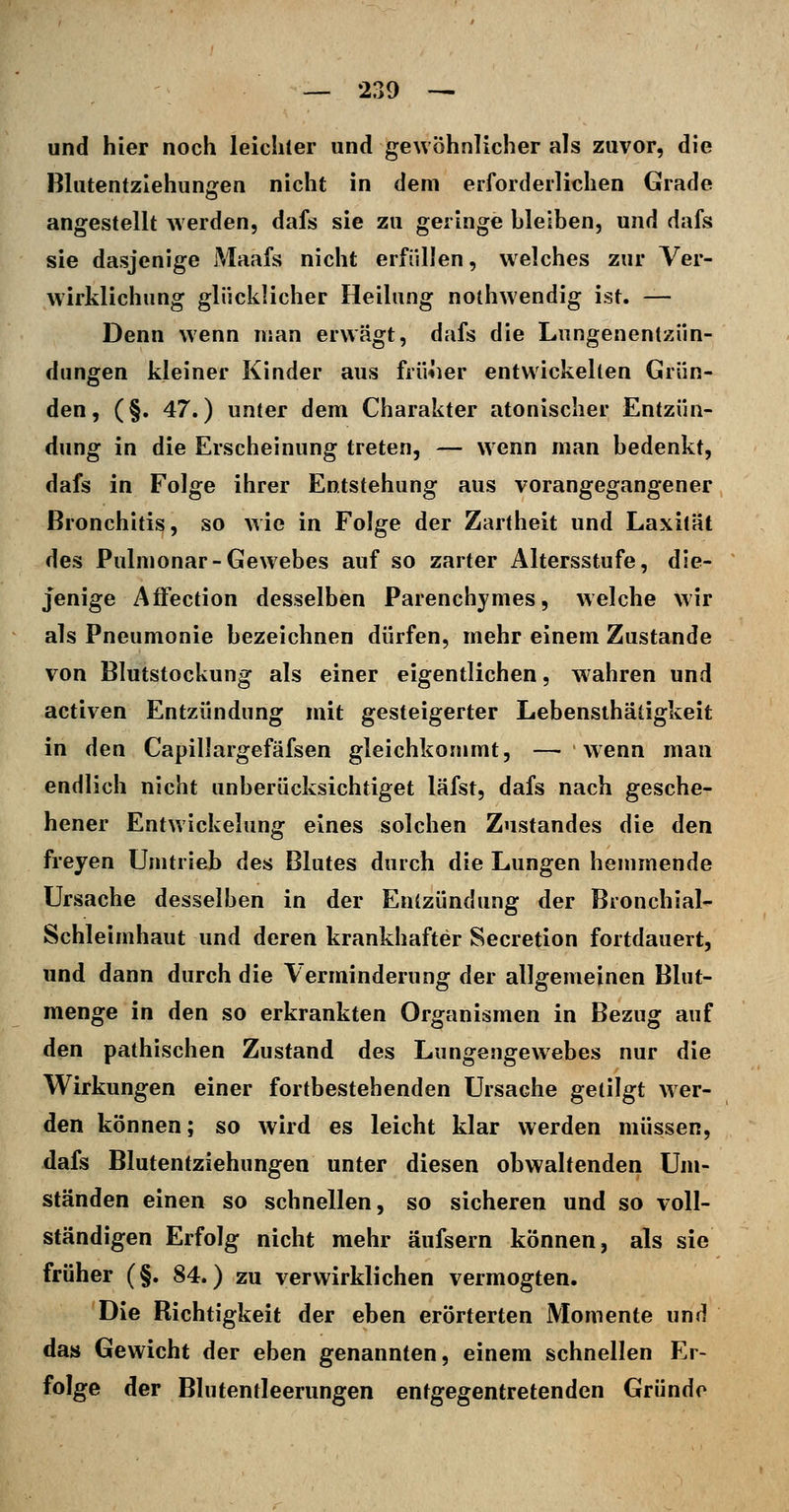 und hier noch leichler und gewöhnlicher als zuvor, die Blutentzlehuniren nicht in dem erforderlichen Grade angestellt werden, dafs sie zu geringe bleiben, und dafs sie dasjenige Maafs nicht erfüllen, w elches zur Ver- wirklichung glücklicher Heilung noihwendig ist. — Denn wenn man erwägt, dafs die Lungenentzün- dungen kleiner Kinder aus früiier entwickelten Grün- den, (§. 47.) unter dem Charakter atonischer Entzün- dung in die Erscheinung treten, — wenn man bedenkt, dafs in Folge ihrer Entstehung aus vorangegangener Bronchitis, so wie in Folge der Zartheit und Laxilät des Pulmonar-Gewebes auf so zarter Altersstufe, die- jenige AfFection desselben Parenchymes, welche wir als Pneumonie bezeichnen dürfen, mehr einem Zustande von Blutstockung als einer eigentlichen, wahren und activen Entzündung mit gesteigerter Lebensthätigkeit in den Capillargefäfsen gleichkommt, — wenn man endlich nicht unberücksichtiget läfst, dafs nach gesche- hener Entwickelung eines solchen Zustandes die den freyen Umtrieb des Blutes durch die Lungen hemmende Ursache desselben in der Entzündung der Bronchial- Schleimhaut und deren krankhafter Secretion fortdauert, und dann durch die Verminderung der allgemeinen Blut- menge in den so erkrankten Organismen in Bezug auf den pathischen Zustand des Lungengewebes nur die Wirkungen einer fortbestehenden Ursache getilgt wer- den können; so wird es leicht klar werden müssen, dafs Blutentziehungen unter diesen obwaltenden Um- ständen einen so schnellen, so sicheren und so voll- ständigen Erfolg nicht mehr äufsern können, als sie früher (§. 84.) zu verwirklichen vermogten. Die Richtigkeit der eben erörterten Momente und das Gewicht der eben genannten, einem schnellen Er- folge der Blutentleerungen entgegentretenden Gründe