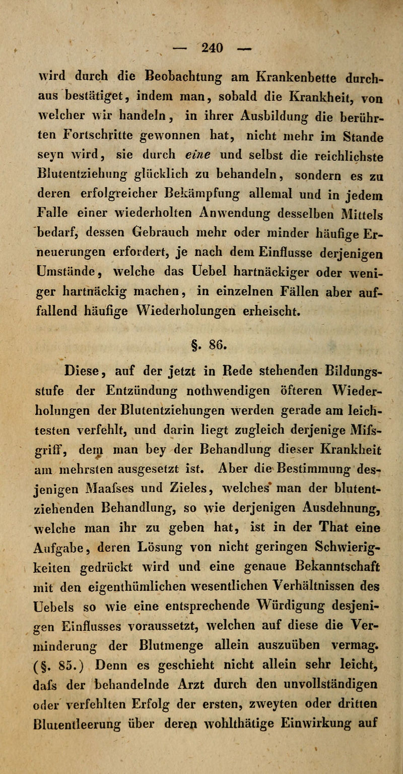 wird durch die Beobachtung am Krankenbette durch- aus bestätiget, indem man, sobald die Krankheit, von welcher wir handeln, in ihrer Ausbildung die berühr- ten Fortschritte gewonnen hat, nicht mehr im Stande seyn wird, sie durch eine und selbst die reichlichste Blutentziehung glücklich zu behandeln, sondern es zu deren erfolgreicher Bekämpfung allemal und in jedem Falle einer wiederholten Anwendung desselben Mittels bedarf, dessen Gebrauch mehr oder minder häufige Er- neuerungen erfordert, je nach dem Einflüsse derjenigen Umstände, welche das üebel hartnäckiger oder weni- ger hartnäckig machen, in einzelnen Fällen aber auf- fallend häufige Wiederholungen erheischt. §. 86. Diese, auf der jetzt in Rede stehenden Bildungs- stufe der Entzündung nothwendigen öfteren Wieder- holungen der Blutentziehungen werden gerade am leich- testen verfehlt, und darin liegt zugleich derjenige Mifs- grilF, dei^ man bey der Behandlung dieser Krankheit am mehrsten ausgesetzt ist. Aber die Bestimmung des- jenigen Maafses und Zieles, welches* man der blutent- ziehenden Behandlung, so wie derjenigen Ausdehnung, welche man ihr zu geben hat, ist in der That eine Aufgabe, deren Lösung von nicht geringen Schwierig- keiten gedrückt wird und eine genaue Bekanntschaft mit den eigenthümlichen wesentlichen Verhältnissen des Uebels so wie eine entsprechende Würdigung desjeni- gen Einflusses voraussetzt, welchen auf diese die Ver- minderung der Blutmenge allein auszuüben vermag. (§. 85.) Denn es geschieht nicht allein sehr leicht, dafs der behandelnde Arzt durch den unvollständigen oder verfehlten Erfolg der ersten, zweyten oder dritten ßlutentleerung über deren wohlthätige Einwirkung auf