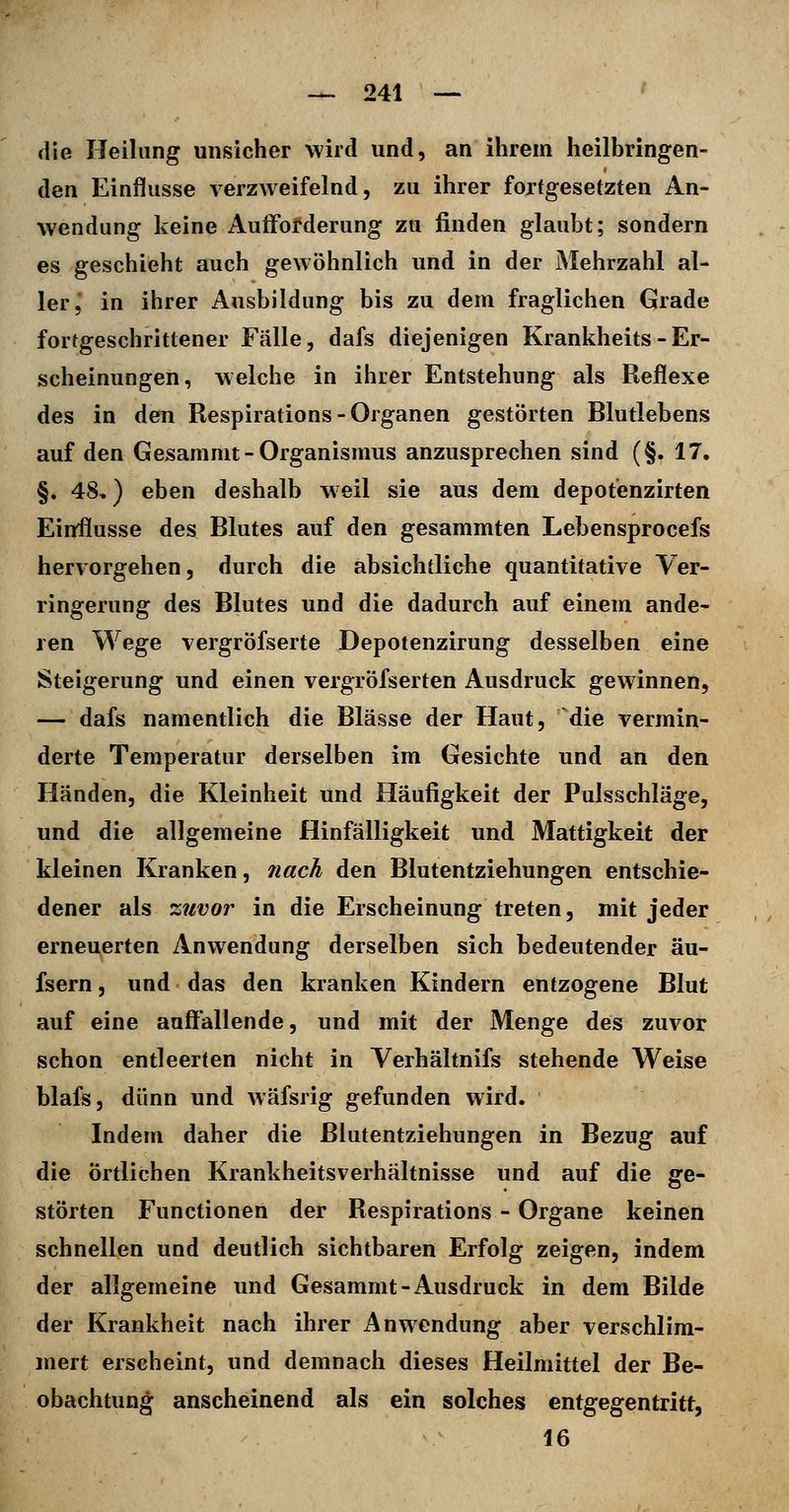 die Heilung unsicher wird und, an ihrem heilbringen- den Einflüsse verzweifelnd, zu ihrer fortgesetzten An- wendung keine Auifofderung zu finden glaubt; sondern es geschieht auch gewöhnlich und in der Mehrzahl al- ler, in ihrer Ausbildung bis zu dem fraglichen Grade fortgeschrittener Fälle, dafs diejenigen Krankheits - Er- scheinungen, welche in ihrer Entstehung als Reflexe des in den Respirations-Organen gestörten Blutlebens auf den Gesammt-Organismus anzusprechen sind (§. 17. §. 48,) eben deshalb w eil sie aus dem depotenzirten Einrflusse des Blutes auf den gesammten Lebensprocefs hervorgehen, durch die absichtliche quantitative Ver- ringerung des Blutes und die dadurch auf einem ande- ren Wege vergröfserte Depotenzirung desselben eine Steigerung und einen vergröfserten Ausdruck gewinnen, — dafs namentlich die Blässe der Haut, die vermin- derte Temperatur derselben im Gesichte und an den Händen, die Kleinheit und Häufigkeit der Pulsschläge, und die allgemeine Hinfälligkeit und Mattigkeit der kleinen Kranken, nach den Blutentziehungen entschie- dener als zuvor in die Erscheinung treten, mit jeder erneuerten Anwendung derselben sich bedeutender äu- fsern, und das den kranken Kindern entzogene Blut auf eine auffallende, und mit der Menge des zuvor schon entleerten nicht in Verhältnifs stehende Weise blafs, dünn und wäfsrig gefunden wird. Indem daher die ßlutentziehungen in Bezug auf die örtlichen Krankheitsverhältnisse und auf die ge- störten Functionen der Respirations - Organe keinen schnellen und deutlich sichtbaren Erfolg zeigen, indem der allgemeine und Gesammt-Ausdruck in dem Bilde der Krankheit nach ihrer Anwendung aber verschlim- mert erscheint, und demnach dieses Heilmittel der Be- obachtung anscheinend als ein solches entgegentritt, 16