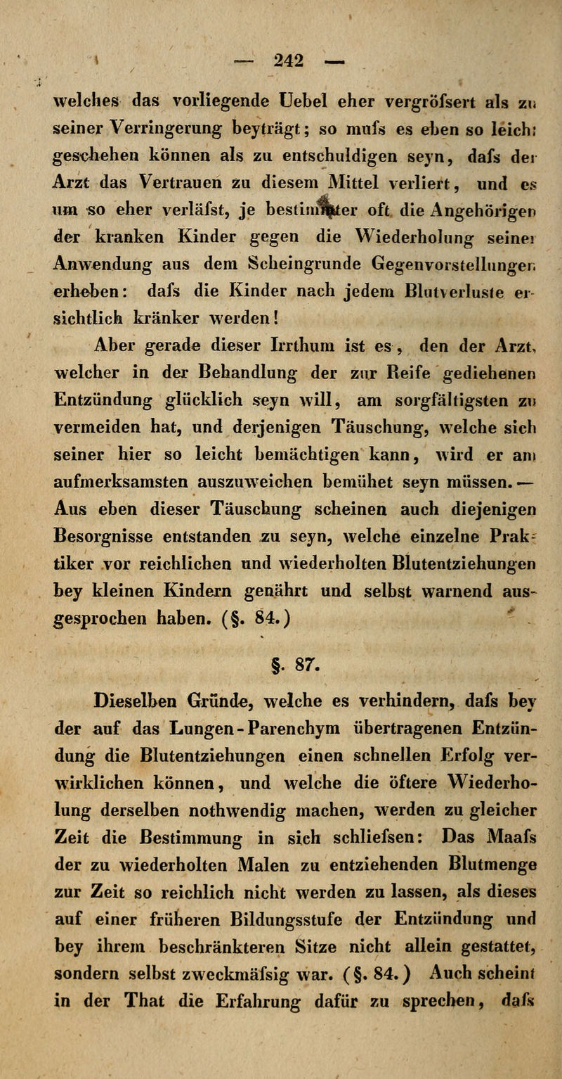 welches das vorliegende üebel eher vergröfsert als zu seiner Verringerung beyträgt; so mufs es eben so leich: geschehen können als zu entschuldigen seyn, dafs der Arzt das Vertrauen zu diesem Mittel verliert, und es um «o eher verläfst, je bestimmter oft die Angehörigen der kranken Kinder gegen die Wiederholung seiner Anwendung aus dem Scheingrunde Gegenvorstellunger. erheben: dafs die Kinder nach jedem Blutverluste er- sichtlich kränker werden! Aber gerade dieser Irrthum ist es, den der Arzt, welcher in der Behandlung der zur Reife gediehenen Entzündung glücklich sejn will, am sorgfähigsten zu vermeiden hat, und derjenigen Täuschung, welche sich seiner hier so leicht bemächtigen kann, wird er am aufmerksamsten auszuweichen bemühet seyn müssen. — Aus eben dieser Täuschung scheinen auch diejenigen Besorgnisse entstanden zu seyn, welche einzelne Prak- tiker vor reichlichen und wiederholten Blutentziehungen bey kleinen Kindern genährt und selbst warnend aus- gesprochen haben. (§. 84.)  . §. 87. Dieselben Grund«, welche es verhindern, dafs bey der auf das Lungen-Parenchym übertragenen Entzün- dung die Blutentziehungen einen schnellen Erfolg ver- w^irklichen können, und welche die öftere Wiederho- lung derselben nothwendig machen, werden zu gleicher Zeit die Bestimmung in sich schliefsen: Das Maafs der zu wiederholten Malen zu entziehenden Blutmenge zur Zeit so reichlich nicht werden zu lassen, als dieses auf einer früheren Bildungsstufe der Entzündung und bey ihrem beschränkteren Sitze nicht allein gestattet, sondern selbst zweckmäfsig war. ( §. 84.) Auch scheint in der That die Erfahrung dafür zu sprechen, daik