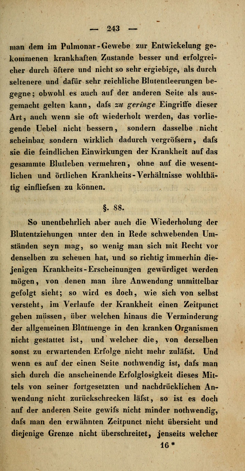 man dem im Pulmonal-Gewebe zur Entwickelung ge- kommenen krankhaften Zustande besser und erfolgrei- cher durch öftere und nicht so sehr ergiebige, als durch seltenere und dafür sehr reichliche Blutentleerungen be- gegne; obwohl es auch auf der anderen Seite als aus- gemacht gelten kann, dafs zu geringe Eingriffe dieser Art, auch wenn sie oft wiederholt werden, das vorlie- gende Uebel nicht bessern, sondern dasselbe nicht scheinbar sondern wirklich dadurch vergröfsern, dafs sie die feindlichen Einwirkungen der Krankheit auf das gesaramte Blutleben vermehren, ohne auf die wesent- lichen und örtlichen Krankheit« - Verhältnisse wohlthä- tig einfliefsen zu können. §. S8. So unentbehrlich aber auch die Wiederholung der Blutentziehungen unter den in Rede schwebenden Um- ständen seyn mag, so wenig man sich mit Recht vor denselben zu scheuen hat, und so richtig immerhin die- jenigen Krankheits-Erscheinungen gewürdiget werden mögen, von denen man ihre Anwendung unmittelbar gefolgt sieht; so wird es doch, wie sich von selbst versteht, im Verlaufe der Krankheit einen Zeitpunct geben müssen, über welchen hinaus die Verminderung der allgemeinen Blutmenge in den kranken Organismen nicht gestattet ist, und welcher die, von derselben sonst zu erwartenden Erfolge nicht mehr zuläfst. Und wenn es auf der einen Seite nothwendig ist, dafs man sich durch die anscheinende Erfolglosigkeit dieses Mit- tels von seiner fortgesetzten und nachdrücklichen An- wendung nicht zurückschrecken läfst, so ist es doch auf der anderen Seite gewifs nicht minder nothwendig, dafs man den erwähnten Zeitpunct nicht übersieht und diejenige Grenze nicht überschreitet, jenseits welcher 16*