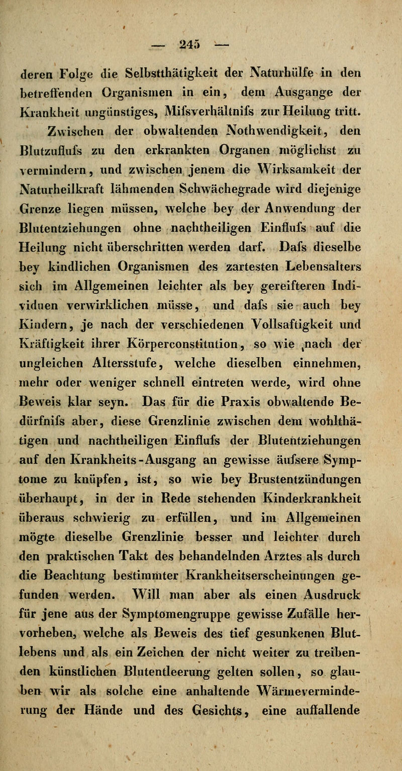 deren Folge die Selbstthätigkeit der Naturhülfe in den betreffenden Organismen in ein, dem Ausgange der Krankheit ungünstiges, Mifsverhältnifs zur Heilung tritt. Zwischen der obwaltenden Nothwendigkeit, den Blutzuflufs zu den erkrankten Organen möglichst zu vermindern, und zwischen jenem die Wirksamkeit der Naturheilkraft lähmenden Schwächegrade wird diejenige Grenze liegen müssen, welche bey der Anwendung der Blutentziehungen ohne nachtheiligen Einflufs auf die Heilung nicht überschritten werden darf. Dafs dieselbe bey kindlichen Organismen des zartesten Lebensalters sich im Allgemeinen leichter als bey gereifteren Indi- viduen verwirklichen müssie, und dafs sie auch bey Kindern, je nach der verschiedenen VoUsaftigkeit und Kräftigkeit ihrer Körperconstitution, so wie ^nach der ungleichen Altersstufe, welche dieselben einnehmen, mehr oder weniger schnell eintreten werde, wird ohne Beweis klar seyn. Das für die Praxis obwaltende Be- dürfnifs aber, diese Grenzlinie zwischen dem wohlthä- tigen und nachtheiligen Einflufs der Blutehtziehungen auf den Krankheits-Ausgang an gewisse aufsere Symp- tome zu knüpfen, ist, so wie bey Brustentzündungen überhaupt, in der in Rede stehenden Kinderkrankheit überaus schwierig zu erfüllen, und im Allgemeinen mögte dieselbe Grenzlinie besser und leichter durch den praktischen Takt des behandelnden Arztes als durch die Beachtung bestimmter Krankheitserscheinungen ge- funden werden. Will man aber als einen Ausdruck für jene aus der Symptomengruppe gewisse Zufälle her- vorheben, welche als Beweis des tief gesunkenen Blut- lebens und als ein Zeichen der nicht weiter zu treiben- den künstlichen Blutentleerung gelten sollen, so glau- ben^ wir als solche eine anhaltende Wärmeverminde- rung der Hände und des Gesichts, eine auffallende