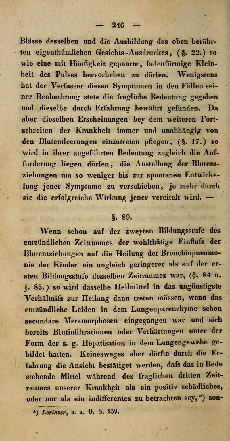 Blässe desselben und die Ausbildung des oben berühr- ten eigenthümlichen Gesichts-Ausdruckes, (§. 22.) so wie eine mit Häufigkeit gepaarte, fadenförmige Klein- heit des Pulses hervorheben zu dürfen. Wenigstens hat der Verfasser diesen Symptomen in den Fällen sei- ner Beobachtung stets die fragliche Bedeutung gegeben und dieselbe durch Erfahrung bewährt gefunden. Da aber dieselben Erscheinungen bey dem weiteren Fort- schreiten der Krankheit immer und unabhängig von den Blutentleerungen einzutreten pflegen, (§. 17.) so wird in ihrer angeführten Bedeutung zugleich die Auf- forderung liegen dürfen, die Anstellung der Blutent- ziehungen um so weniger bis zur spontanen Entwicke- lung jener Symptome zu verschieben, je mehr durch sie die erfolgreiche Wirkung jener vereitelt wird. — . - §. 89. Wenn schon auf der zweyten Bildungsstufe des entzündlichen Zeitraumes der wohlthätige Einflufs der Blutentziehungen auf die Heilung der Bronchiopneumo- nie der Kinder ein ungleich geringerer als auf der er- sten Bildungsstufe desselben Zeitraumes war, (§. 84 u. §. 85.) so wird dasselbe Heilmittel in das ungünstigste Verhältnifs zur Heilung dann treten müssen, wenn das entzündliche Leiden in dem Lungenparenchyme schon secundäre Metamorphosen eingegangen war und sich bereits Blutinfiltrationen oder Verhärtungen unter der Form der s. g. Hepatisation in dem Lungengewebe ge- bildet hatten. Keinesweges aber dürfte durch die Er- fahrung die Ansicht bestätiget werden, dafs das in Rede stehende Mittel während des fraglichen dritten Zeit- raumes unserer Krankheit als ein positiv schädliches, oder nur als ein indifferentes zu betrachten sey, *) son- ♦) Lorinsery a. a. 0. S. 259.