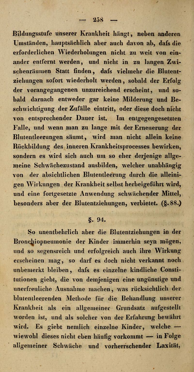 Bildungsstufe unserer Krankheit hängt, neben anderen Umständen, hauptsächlich aber auch davon ab, dafs die erforderlichen Wiederholungen nicht zu weit von ein- ander entfernt werden, und nicht in zu langen Zwi- schenräumen Statt finden, dafs vielmehr die Blutent- ziehungen sofort wiederholt werden, sobald der Erfolg der vorangegangenen unzureichend erscheint, und so- bald darnach entweder gar keine Milderung und Be- schwichtigung der Zufälle eintritt, oder diese doch nicht von entsprechender Dauer ist. Im entgegengesetzten Falle, und wenn man zu lange mit der Erneuerung der Blutentleerungen säumt, wird man nicht allein keine Rückbildung des inneren Krankheitsprocesses bewirken, sondern es wird sich auch um so eher derjenige allge- meine Schwächezustand ausbilden, welcher unabhängig von der absichtlichen Blutentleerung durch die alleini- gen Wirkungen der Krankheit selbst herbeigeführt wird, und eine fortgesetzte Anwendung schwächender Mittel, besonders aber der Blutentziehungen, verbietet. (§.88.) §. 94. So unentbehrlich aber die Blutentziehungen in der Bronojjiopneumonie der Kinder immerhin seyn mögen, und so segensreich und erfolgreich auch ihre Wirkung erscheinen mag, so darf es doch nicht verkannt noch unbemerkt bleiben, dafs es einzelne kindliche Consti- tutionen giebt, die von demjenigen eine ungünstige und unerfreuliche Ausnahme machen, was rücksichtlich der blutentleerenden Methode für die Behandlung unserer Krankheit als ein allgemeiner Grundsatz aufgestellt vi'orden ist, und als solcher von der Erfahrung bewährt wird. Es giebt nemlich einzelne Kinder, welche — wiewohl dieses nicht eben häutig vorkommt — in Folge aligemeiner Schwäche und vorherrschender Laxität,