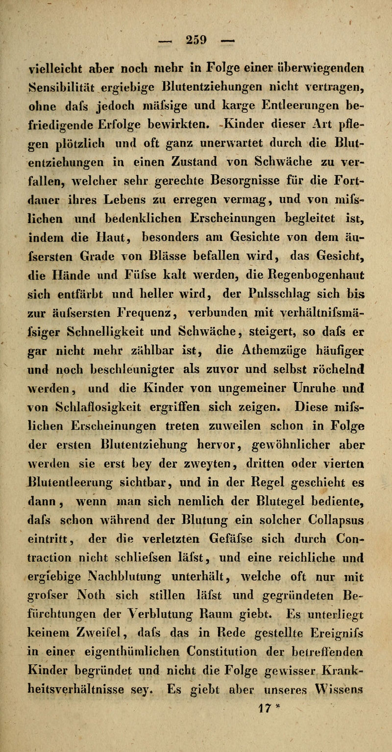 vielleicht aber noch mehr in Folge einer überwiegenden Sensibilität ergiebige Bhitentziehungen nicht vertragen, ohne dafs jedoch mäfsige und karge Entleerungen be- friedigende Erfolge bewirkten. Kinder dieser Art pfle- gen plötzlich und oft ganz unerwartet durch die Bhit- entziehungen in einen Zustand von Schwäche zu ver- fallen, welcher sehr gerechte Besorgnisse für die Fort- dauer ihres Lebens zu erregen vermag, und von mifs- lichen und bedenklichen Erscheinungen begleitet ist, indem die Haut, besonders am Gesichte von dem äu- fsersten Grade von Blässe befallen wird, das Gesicht, die Hände und Füfse kalt werden, die Regenbogenhaut sich entfärbt und heller wird, der Pulsschlag sich bis zur äufsersten Frequenz, verbunden mit verhältnifsmä- fsiger Schnelligkeit und Schwäche, steigert, so dafs er gar nicht mehr zählbar ist, die Athemzüge häufiger und noch beschleunigter als zuvor und selbst röchelnd werden, und die Kinder von ungemeiner Unruhe und von Schlaflosigkeit ergriffen sich zeigen. Diese mifs- lichen Erscheinungen treten zuweilen schon in Folge der ersten Blutentziebung hervor, gewöhnlicher aber werden sie erst bey der zweyten, dritten oder vierten Blutentleerung sichtbar, und in der Regel geschieht es dann, wenn man sich nemlich der Blutegel bediente, dafs schon während der Blutung ein solcher Collapsus eintritt, der die verletzten Gefäfse sich durch Con- traction nicht schliefsen läfst, und eine reichliche und ergiebige Nachblutung unterhält, welche oft nur mit grofser Noth sich stillen läfst und gegründeten Be- fürchtungen der Verblutung Raum giebt. Es unterliegt keinem Zweifel, dafs das in Rede gestellte Ereignifs in einer eigenthümlichen Constitution der betreffenden Kinder begründet und nicht die Folge gewisser Krank- heitsverhältnisse sey. Es giebt aber unseres Wissiens 17*