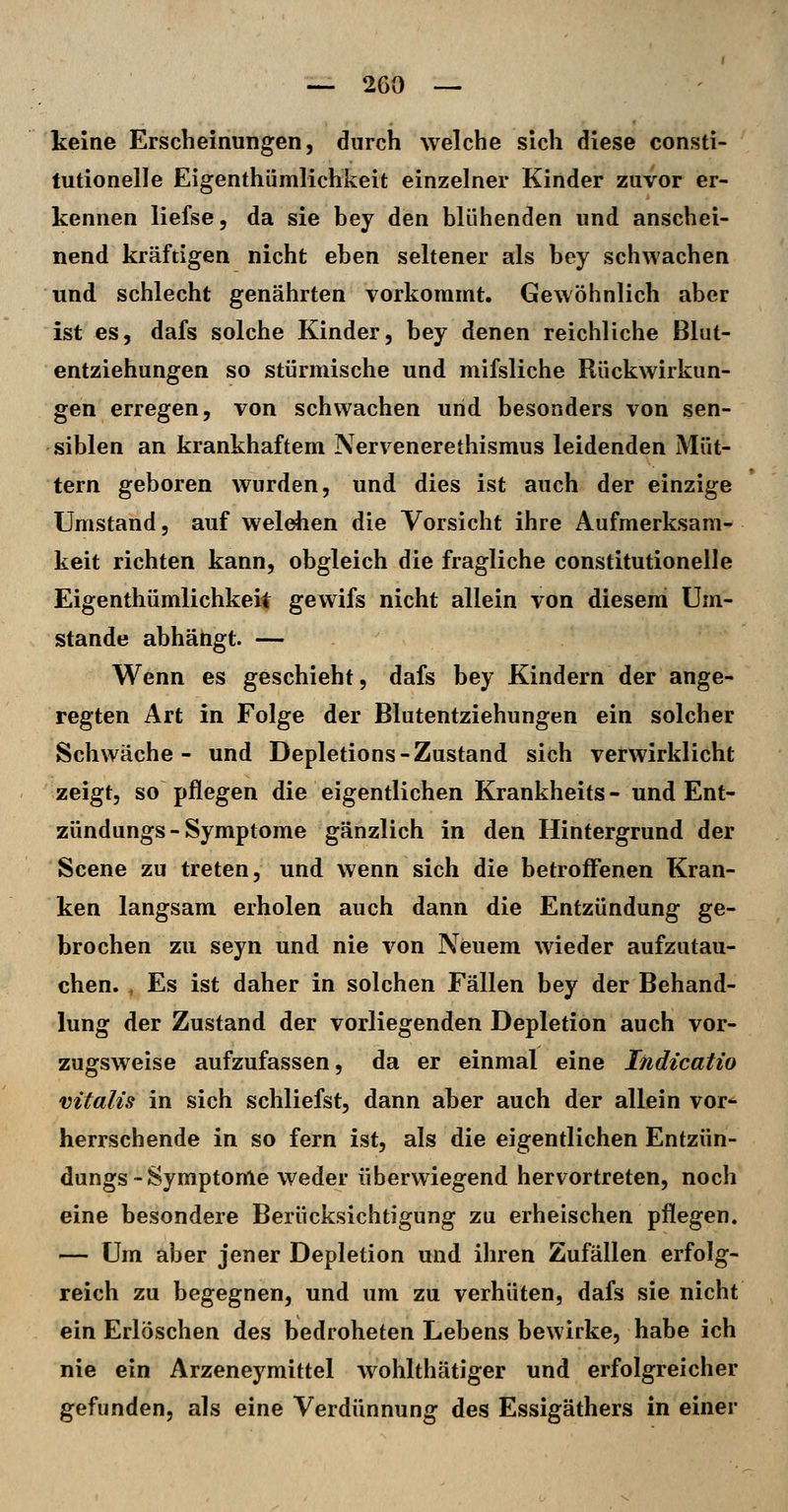 keine Erscheinungen, durch welche sich diese consti- tutionelle Eigenthümlichkeit einzelner Kinder zuvor er- kennen liefse, da sie bey den blühenden und anschei- nend kräftigen nicht eben seltener als bey schwachen und schlecht genährten vorkommt. Gewöhnlich aber ist es, dafs solche Kinder, bey denen reichliche Blut- entziehungen so stürmische und mifsliche Rückwirkun- gen erregen, von schwachen und besonders von sen- siblen an krankhaftem Nervenerethismus leidenden Müt- tern geboren wurden, und dies ist auch der einzige Umstand, auf welchen die Vorsicht ihre Aufmerksam- keit richten kann, obgleich die fragliche constitutionelle Eigenthümlichkeit gewifs nicht allein von diesem Um- stände abhängt. — Wenn es geschieht, dafs bey Kindern der ange- regten Art in Folge der Blutentziehungen ein solcher Schwäche- und Depletions-Zustand sich verwirklicht zeigt, so pflegen die eigentlichen Krankheits - und Ent- zündungs - Symptome gänzlich in den Hintergrund der Scene zu treten, und wenn sich die betroff*enen Kran- ken langsam erholen auch dann die Entzündung ge- brochen zu seyn und nie von Neuem wieder aufzutau- chen. , Es ist daher in solchen Fällen bey der Behand- lung der Zustand der vorliegenden Depletion auch vor- zugsweise aufzufassen, da er einmal eine liidicatio mtalis in sich schliefst, dann aber auch der allein vor^ herrschende in so fern ist, als die eigentlichen Entzün- dungs-Symptome weder überwiegend hervortreten, noch eine besondere Berücksichtigung zu erheischen pflegen. — Um aber jener Depletion und ihren Zufällen erfolg- reich zu begegnen, und um zu verhüten, dafs sie nicht ein Erlöschen des bedroheten Lebens bewirke, habe ich nie ein Arzeneymittel wohlthätiger und erfolgreicher gefunden, als eine Verdünnung des Essigäthers in einer