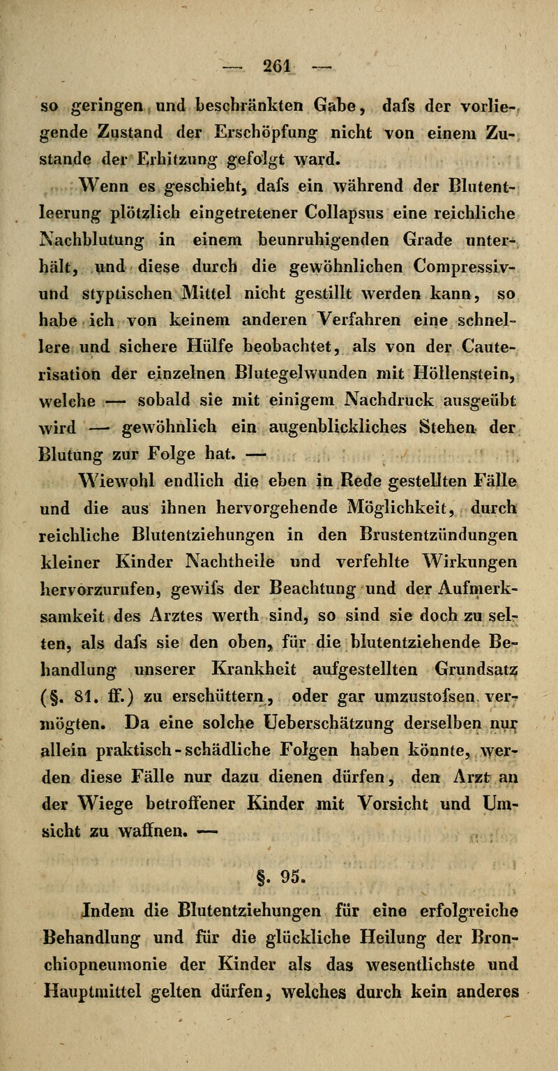 so geringen und beschränkten Gabe, dafs der vorlie-, gende Zustand der Erschöpfung nicht von einem Zu- stande der Fahitzung gefolgt \vard. Wenn es geschieht, dafs ein während der Blutent- leerung plötzlich eingetretener Collapsus eine reichliche Nachblutung in einem beunruhigenden Grade unter- hält, und diese durch die gewöhnlichen Compressiv- und styptischen Mittel nicht gestillt werden kann, so habe ich von keinem anderen Verfahren eine sehnel- lere und sichere Hülfe beobachtet, als von der Caute- risation der einzelnen Blutegel wunden mit Höllenstein, welche ,— sobald sie mit einigem Nachdrück ausgeübt wird —• gewöhnlich ein augenblickliches Stehen der Blutung zur Folge hat. — Wiewohl endlich die eben in Rede gestellten Fälle und die aus ihnen hervorgehende Möglichkeit, durch reichliche Blutentziehungen in den Brustentzündungen kleiner Kinder Nachtheile und verfehlte Wirkungen hervorzurufen, gewifs der Beachtung und der Aufinerk- samkeit des Arztes werth sind, so sind sie doch zu sel- ten, als dafs sie den oben, für die blutentziehende Be- handlung unserer Krankheit aufgestellten Grundsat:? (§. 81. ff.) zu erschüttern, oder gar umzustofsen ver-;- mögten. Da eine solche üeberschätzung derselben nur allein praktisch - schädliche Folgen haben könnte, wer- den diese Fälle nur dazu dienen dürfen, den Arzt an der Wiege betroifener Kinder mit Vorsicht und Um- sicht zu waffnen. — §.95. Indem die Blutentziehungen für eine erfolgreiche Behandlung und für die glückliche Heilung der Bron- chiopneumonie der Kinder als das wesentlichste und Hauptniittel gelten dürfen, welches durch kein anderes