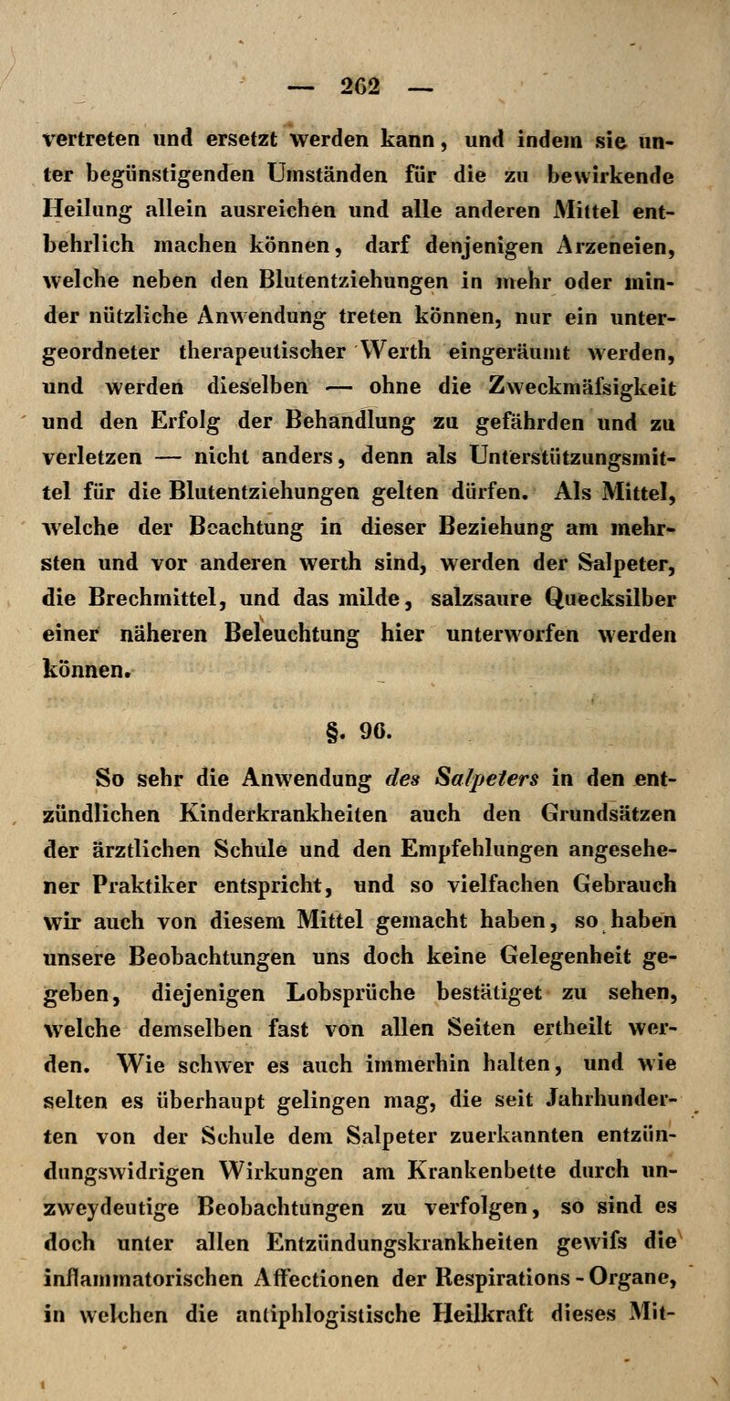 vertreten und ersetzt werden kann, und indem sie un- ter begünstigenden Umständen für die zu bewirkende Heilung allein ausreichen und alle anderen Mittel ent- behrlich machen können, darf denjenigen Arzeneien, welche neben den Blutentziehungen in mehr oder min- der nützliche Anwendung treten können, nur ein unter- geordneter therapeutischer Werth eingeräumt werden, und werden dieselben — ohne die Zweckmäfsigkeit und den Erfolg der Behandlung zu gefährden und zu verletzen — nicht anders, denn als Unterstützungsmit- tel für die Blutentziehungen gelten dürfen. Als Mittel, welche der Beachtung in dieser Beziehung am mehr- sten und vor anderen werth sind, werden der Salpeter, die Brechmittel, und das milde, salzsaure Quecksilber einer näheren Beleuchtung hier unterworfen werden können. §. 96. So sehr die Anwendung des Salpeters in den ent- zündlichen Kinderkrankheiten auch den Grundsätzen der ärztlichen Schule und den Empfehlungen angesehe- ner Praktiker entspricht, und so vielfachen Gebrauch wir auch von diesem Mittel gemacht haben, so haben unsere Beobachtungen uns doch keine Gelegenheit ge- geben, diejenigen Lobsprüche bestätiget zu sehen, welche demselben fast von allen Seiten ertheilt wer- den. Wie schwer es auch immerhin halten, und wie selten es überhaupt gelingen mag, die seit Jahrhunder- ten von der Schule dem Salpeter zuerkannten entzün- dungswidrigen Wirkungen am Krankenbette durch un- zweydeutige Beobachtungen zu verfolgen, so sind es doch unter allen Entzündungskrankheiten gewifs die^ inflammatorischen Affectionen der Respirations - Organe, in welchen die antiphlogistische Heilkraft dieses Mit-